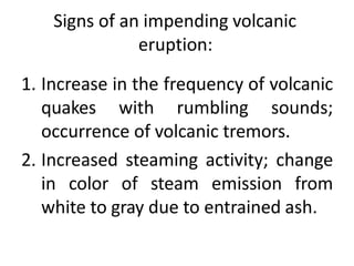 Signs of an impending volcanic
eruption:
1. Increase in the frequency of volcanic
quakes with rumbling sounds;
occurrence of volcanic tremors.
2. Increased steaming activity; change
in color of steam emission from
white to gray due to entrained ash.
 