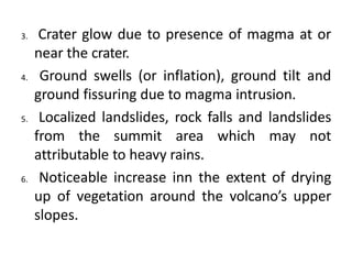 3. Crater glow due to presence of magma at or
near the crater.
4. Ground swells (or inflation), ground tilt and
ground fissuring due to magma intrusion.
5. Localized landslides, rock falls and landslides
from the summit area which may not
attributable to heavy rains.
6. Noticeable increase inn the extent of drying
up of vegetation around the volcano’s upper
slopes.
 