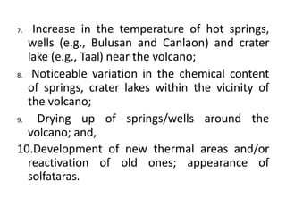 7. Increase in the temperature of hot springs,
wells (e.g., Bulusan and Canlaon) and crater
lake (e.g., Taal) near the volcano;
8. Noticeable variation in the chemical content
of springs, crater lakes within the vicinity of
the volcano;
9. Drying up of springs/wells around the
volcano; and,
10.Development of new thermal areas and/or
reactivation of old ones; appearance of
solfataras.
 