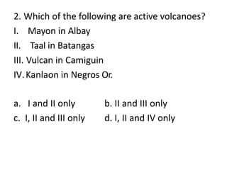 2. Which of the following are active volcanoes?
I. Mayon in Albay
II. Taal in Batangas
III. Vulcan in Camiguin
IV.Kanlaon in Negros Or.
a. I and II only
c. I, II and III only
b. II and III only
d. I, II and IV only
 