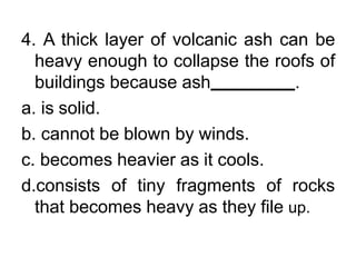 4. A thick layer of volcanic ash can be
heavy enough to collapse the roofs of
buildings because ash .
a. is solid.
b. cannot be blown by winds.
c. becomes heavier as it cools.
d.consists of tiny fragments of rocks
that becomes heavy as they file up.
 