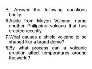 B. Answer the following questions
briefly.
6.Aside from Mayon Volcano, name
another Philippine volcano that has
erupted recently.
7.What causes a shield volcano to be
shaped like a broad dome?
8.By what process can a volcanic
eruption affect temperatures around
the world?
 
