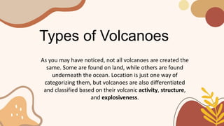 Types of Volcanoes
As you may have noticed, not all volcanoes are created the
same. Some are found on land, while others are found
underneath the ocean. Location is just one way of
categorizing them, but volcanoes are also differentiated
and classified based on their volcanic activity, structure,
and explosiveness.
 