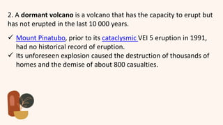 2. A dormant volcano is a volcano that has the capacity to erupt but
has not erupted in the last 10 000 years.
 Mount Pinatubo, prior to its cataclysmic VEI 5 eruption in 1991,
had no historical record of eruption.
 Its unforeseen explosion caused the destruction of thousands of
homes and the demise of about 800 casualties.
 