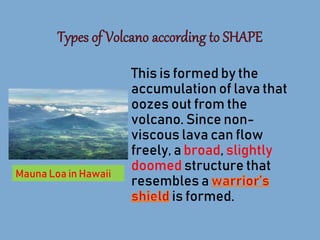 This is formed by the
accumulation of lava that
oozes out from the
volcano. Since non-
viscous lava can flow
freely, a broad, slightly
doomed structure that
resembles a
is formed.
Mauna Loa in Hawaii
 