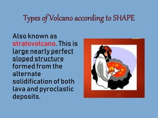 Also known as
stratovolcano. This is
large nearly perfect
sloped structure
formed from the
alternate
solidification of both
lava and pyroclastic
deposits.
 