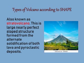 Also known as
stratovolcano. This is
large nearly perfect
sloped structure
formed from the
alternate
solidification of both
lava and pyroclastic
deposits.
 