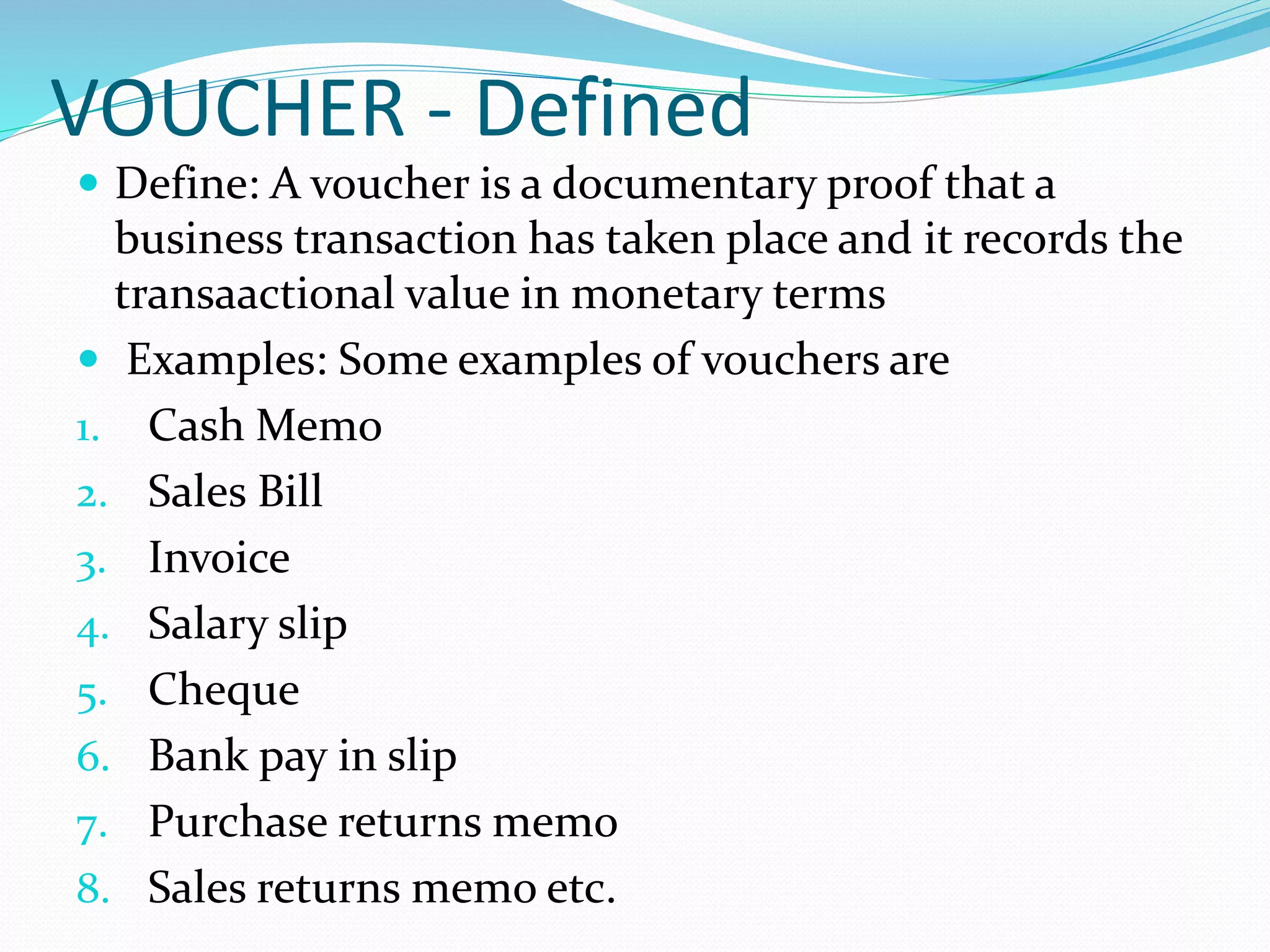 VOUCHER - Defined
 Define: A voucher is a documentary proof that a
business transaction has taken place and it records the
transaactional value in monetary terms
 Examples: Some examples of vouchers are
1. Cash Memo
2. Sales Bill
3. Invoice
4. Salary slip
5. Cheque
6. Bank pay in slip
7. Purchase returns memo
8. Sales returns memo etc.
 