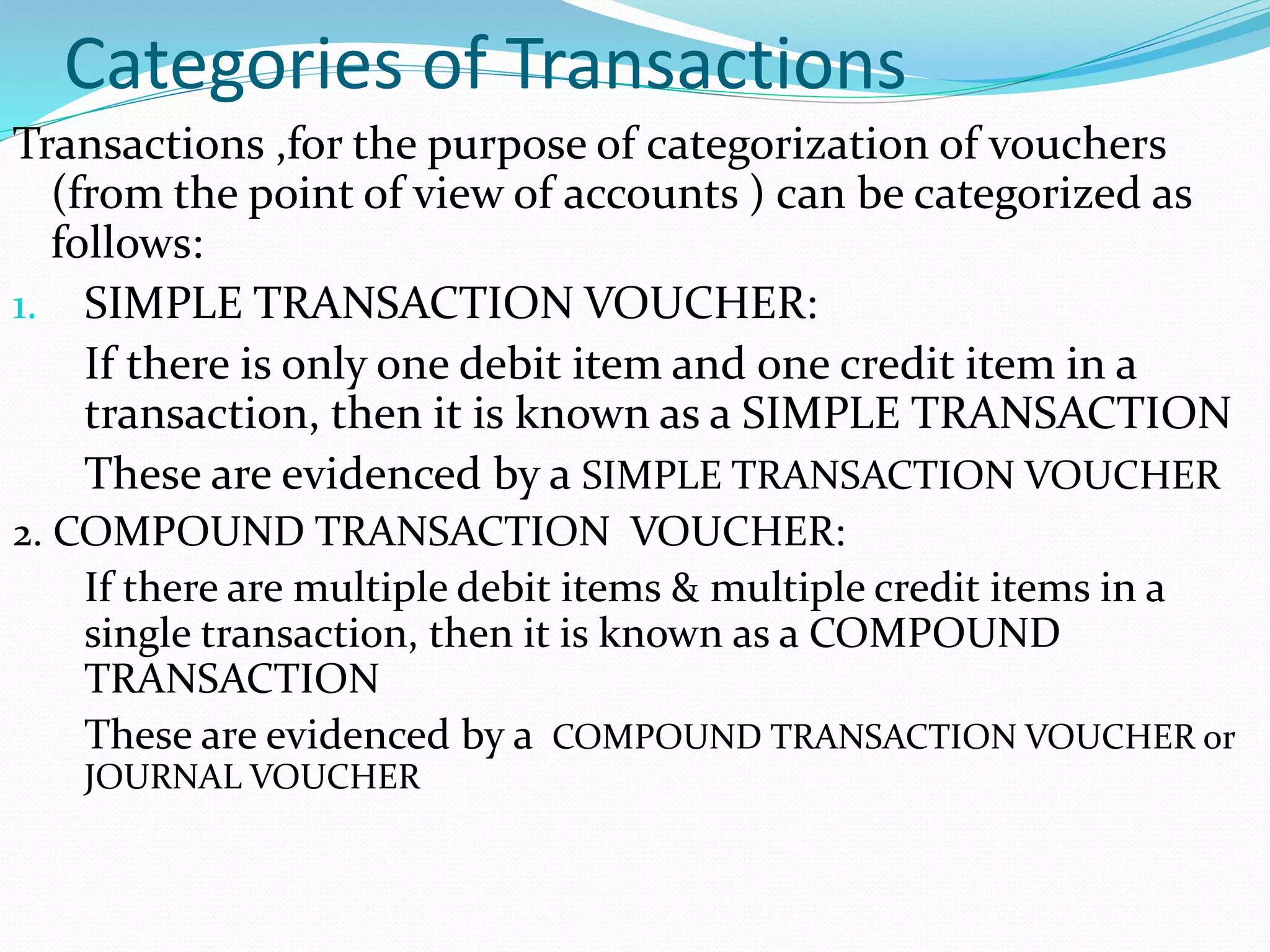 Categories of Transactions
Transactions ,for the purpose of categorization of vouchers
(from the point of view of accounts ) can be categorized as
follows:
1. SIMPLE TRANSACTION VOUCHER:
If there is only one debit item and one credit item in a
transaction, then it is known as a SIMPLE TRANSACTION
These are evidenced by a SIMPLE TRANSACTION VOUCHER
2. COMPOUND TRANSACTION VOUCHER:
If there are multiple debit items & multiple credit items in a
single transaction, then it is known as a COMPOUND
TRANSACTION
These are evidenced by a COMPOUND TRANSACTION VOUCHER or
JOURNAL VOUCHER
 