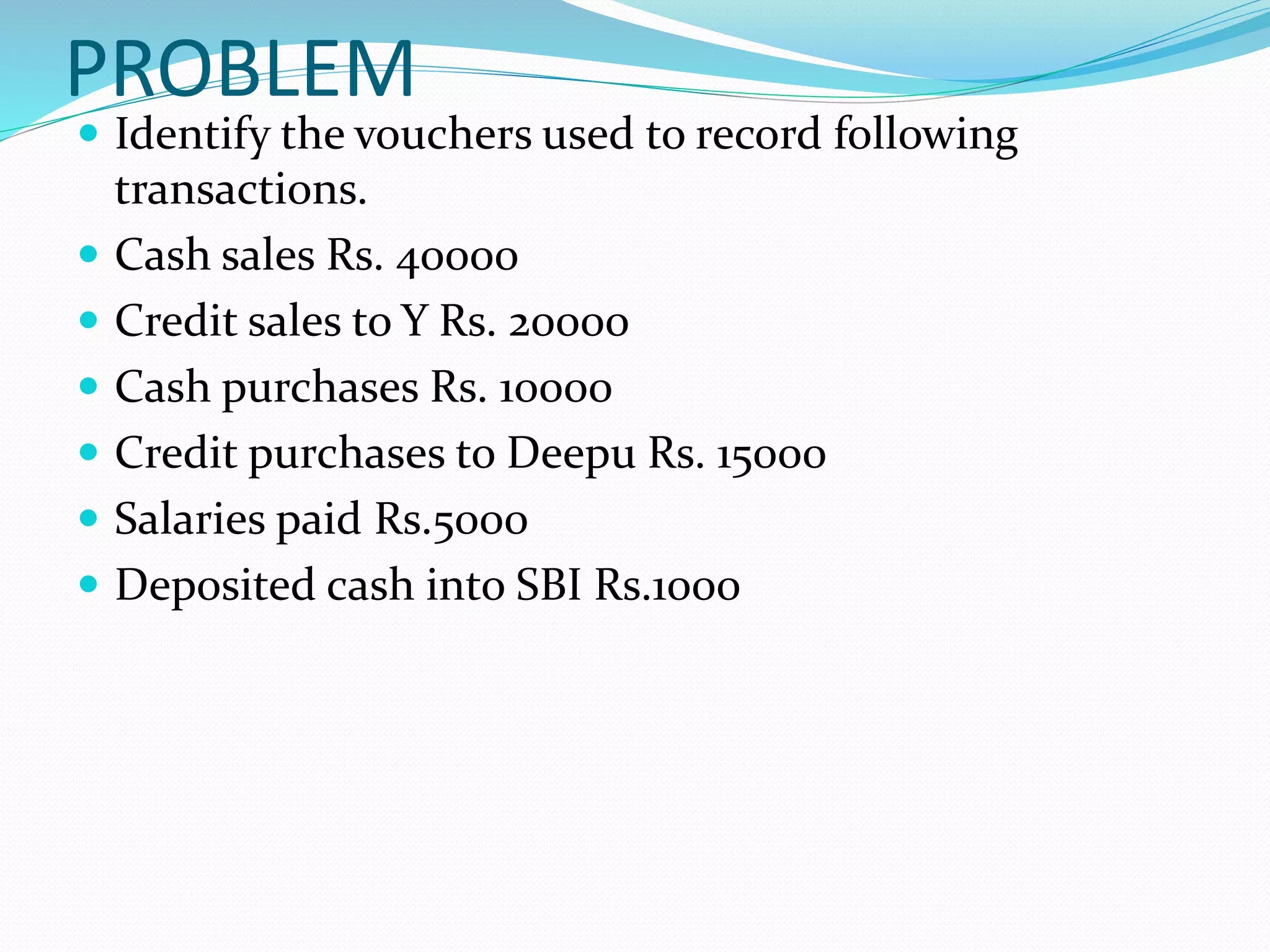 PROBLEM
 Identify the vouchers used to record following
transactions.
 Cash sales Rs. 40000
 Credit sales to Y Rs. 20000
 Cash purchases Rs. 10000
 Credit purchases to Deepu Rs. 15000
 Salaries paid Rs.5000
 Deposited cash into SBI Rs.1000
 