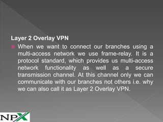 Layer 2 Overlay VPN
 When we want to connect our branches using a
multi-access network we use frame-relay. It is a
protocol standard, which provides us multi-access
network functionality as well as a secure
transmission channel. At this channel only we can
communicate with our branches not others i.e. why
we can also call it as Layer 2 Overlay VPN.
 