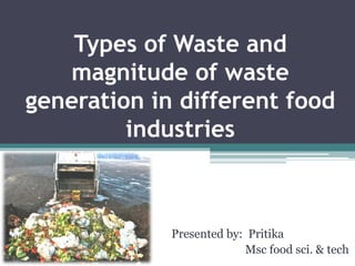 Types of Waste and
magnitude of waste
generation in different food
industries
Presented by: Pritika
Msc food sci. & tech
 