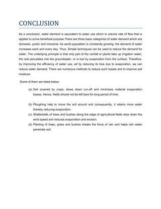 CONCLUSION
As a conclusion, water demand is equivalent to water use which is volume rate of flow that is
applied to some beneficial purpose.There are three basic categories of water demand which are
domestic, public and industrial. As world population is constantly growing, the demand of water
increases each and every day. Thus, Simple techniques can be used to reduce the demand for
water. The underlying principle is that only part of the rainfall or plants take up irrigation water,
the rest percolates into the groundwater, or is lost by evaporation from the surface. Therefore,
by improving the efficiency of water use, ad by reducing its loss due to evaporation, we can
reduce water demand. There are numerous methods to reduce such losses and to improve soil
moisture.
Some of them are listed below:
(a) Soil covered by crops, slows down run-off and minimizes material evaporation
losses. Hence, fields should not be left bare for long period of time.

(b) Ploughing help to move the soil around and consequently, it retains more water
thereby reducing evaporation.
(c) Shelterbelts of trees and bushes along the edge of agricultural fields slow down the
wind speed and reduces evaporation and erosion.
(d) Planting of trees, grass and bushes breaks the force of rain and helps rain water
penetrate soil.

 