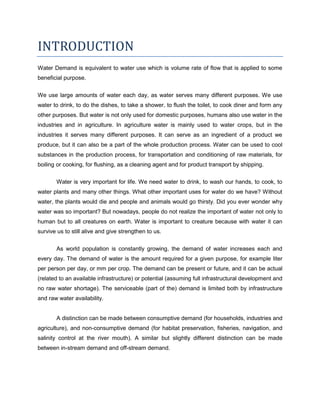 INTRODUCTION
Water Demand is equivalent to water use which is volume rate of flow that is applied to some
beneficial purpose.
We use large amounts of water each day, as water serves many different purposes. We use
water to drink, to do the dishes, to take a shower, to flush the toilet, to cook diner and form any
other purposes. But water is not only used for domestic purposes, humans also use water in the
industries and in agriculture. In agriculture water is mainly used to water crops, but in the
industries it serves many different purposes. It can serve as an ingredient of a product we
produce, but it can also be a part of the whole production process. Water can be used to cool
substances in the production process, for transportation and conditioning of raw materials, for
boiling or cooking, for flushing, as a cleaning agent and for product transport by shipping.
Water is very important for life. We need water to drink, to wash our hands, to cook, to
water plants and many other things. What other important uses for water do we have? Without
water, the plants would die and people and animals would go thirsty. Did you ever wonder why
water was so important? But nowadays, people do not realize the important of water not only to
human but to all creatures on earth. Water is important to creature because with water it can
survive us to still alive and give strengthen to us.
As world population is constantly growing, the demand of water increases each and
every day. The demand of water is the amount required for a given purpose, for example liter
per person per day, or mm per crop. The demand can be present or future, and it can be actual
(related to an available infrastructure) or potential (assuming full infrastructural development and
no raw water shortage). The serviceable (part of the) demand is limited both by infrastructure
and raw water availability.

A distinction can be made between consumptive demand (for households, industries and
agriculture), and non-consumptive demand (for habitat preservation, fisheries, navigation, and
salinity control at the river mouth). A similar but slightly different distinction can be made
between in-stream demand and off-stream demand.

 