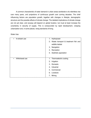 A common characteristic of water demand in urban areas worldwide is its relentless rise
over many years, and projections of continuous growth over coming decades. The chief
influencing factors are population growth, together with changes in lifestyle, demographic
structure and the possible effects of climate change. The detailed implications of climate change
are not yet clear, and anyway will depend on global location, but must at least increase the
uncertainty in security of supply. This is compounded by rapid development, creeping
urbanization and, in some places, rising standards of living.

Water Use:
•

In-stream use

1. Hydropower
2. Waste transport & treatment fish and
wildlife habitat
3. Navigation
4. Recreation
5. Aesthetic appreation

•

Withdrawal use

1. Thermoelectric cooling
2. Irrigation
3. Domestic
4. Industrial
5. Commercial
6. Livestock
7. Mining

 