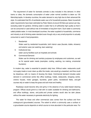 The requirement of water for domestic animals is also included in this demand. In other
towns or cities, the domestic consumption of water under normal condition is taken as 135
litters/day/capita. In develop countries; the water demand is very high due to their advanced life
style. It is estimated that 8% of worldwide water use is for household purposes. Basic household
water requirements have been estimated by Peter Gleick at around 50 liters per person per day,
excluding water for gardens. Drinking water is water that is of sufficiently high quality so that it
can be consumed or used without risk of immediate or long term harm. Such water is commonly
called potable water. In most developed countries, the water supplied to households, commerce
and industry is all of drinking water standard even though only a very small proportion is actually
consumed or used in food preparation.
I.

Residential:
Water used by residential households, both interior uses (faucets, toilets, showers)
and exterior uses (car washing, lawn watering)

II.

Institutional Use:
water use by facilities such as hospitals and schools

III.

Commercial Demand:
Water use for drinking and sanitary purposes by employees and customers, as well
as for special water needs (examples: cooling, washing, ice making, ornamental
fountains)

In modern day, water is essential to people’s daily lives. Without water, restaurants could
not supply meals or even clean up after the meals, cars would go unwashed, and fires could
be disastrous, with no means of dousing the blaze. Commercial demand includes water
demand in commercial centre like office buildings, hotels, restaurants, shopping centre,
cinema houses, motor garages, laundries, green parks, recreational fields, and golf
courses rely on water to keep the grass and soil moist and healthy.
Roadways would become dirty and grimy in the absence of any water-based cleaning
program. Offices would grind to a halt with no water available for drinking and bathrooms,
and office buildings, stores, and public and private centers would also be dark places
without the water necessary to generate electricity for lighting.
The water for these and other commercial uses comes from the surface and from
underground (groundwater) sources. The extent to which a community uses a surface or
a groundwater source depends on which source is more abundant in the particular area. For

 