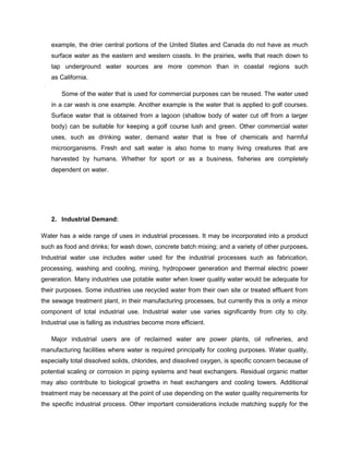 example, the drier central portions of the United States and Canada do not have as much
surface water as the eastern and western coasts. In the prairies, wells that reach down to
tap underground water sources are more common than in coastal regions such
as California.
Some of the water that is used for commercial purposes can be reused. The water used
in a car wash is one example. Another example is the water that is applied to golf courses.
Surface water that is obtained from a lagoon (shallow body of water cut off from a larger
body) can be suitable for keeping a golf course lush and green. Other commercial water
uses, such as drinking water, demand water that is free of chemicals and harmful
microorganisms. Fresh and salt water is also home to many living creatures that are
harvested by humans. Whether for sport or as a business, fisheries are completely
dependent on water.

2. Industrial Demand:
Water has a wide range of uses in industrial processes. It may be incorporated into a product
such as food and drinks; for wash down, concrete batch mixing; and a variety of other purposes.
Industrial water use includes water used for the industrial processes such as fabrication,
processing, washing and cooling, mining, hydropower generation and thermal electric power
generation. Many industries use potable water when lower quality water would be adequate for
their purposes. Some industries use recycled water from their own site or treated effluent from
the sewage treatment plant, in their manufacturing processes, but currently this is only a minor
component of total industrial use. Industrial water use varies significantly from city to city.
Industrial use is falling as industries become more efficient.
Major industrial users are of reclaimed water are power plants, oil refineries, and
manufacturing facilities where water is required principally for cooling purposes. Water quality,
especially total dissolved solids, chlorides, and dissolved oxygen, is specific concern because of
potential scaling or corrosion in piping systems and heat exchangers. Residual organic matter
may also contribute to biological growths in heat exchangers and cooling towers. Additional
treatment may be necessary at the point of use depending on the water quality requirements for
the specific industrial process. Other important considerations include matching supply for the

 