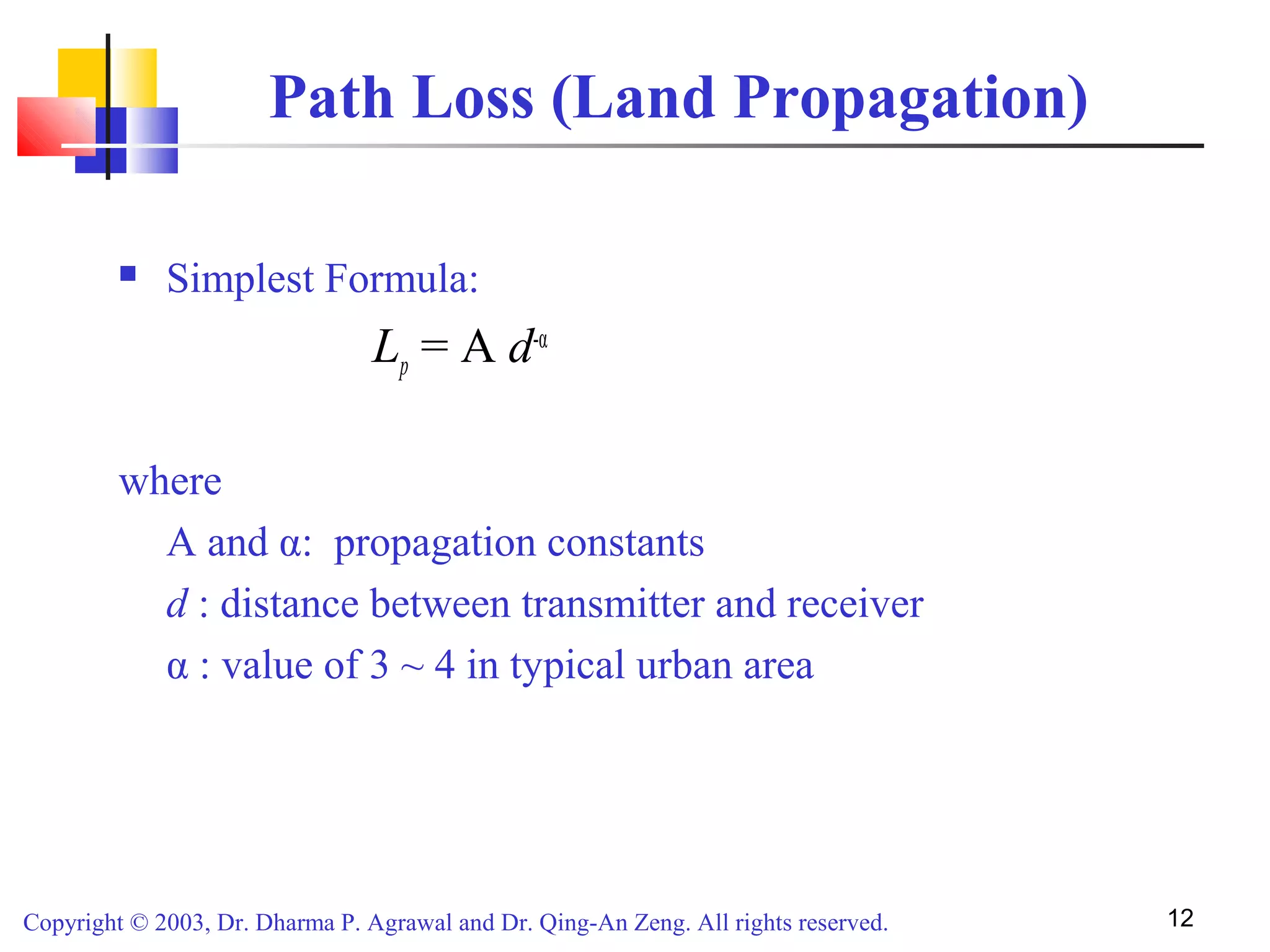 Copyright © 2003, Dr. Dharma P. Agrawal and Dr. Qing-An Zeng. All rights reserved. 12
Path Loss (Land Propagation)
 Simplest Formula:
Lp = A d-α
where
A and α: propagation constants
d : distance between transmitter and receiver
α : value of 3 ~ 4 in typical urban area
 