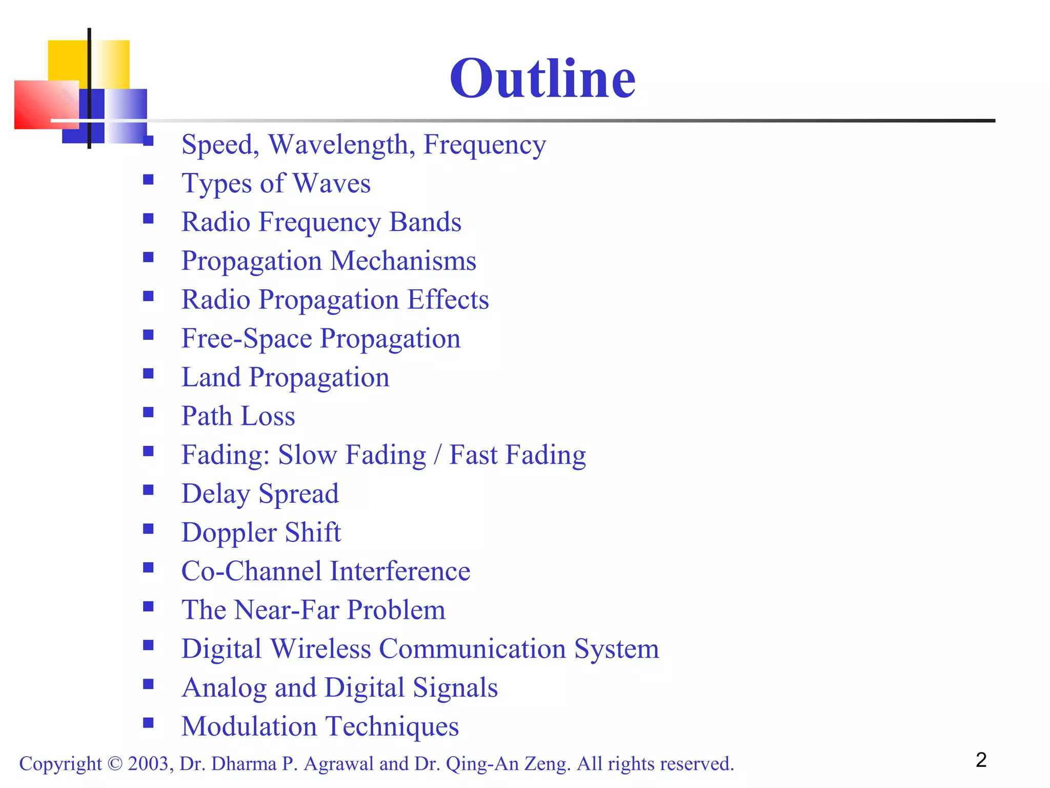 Copyright © 2003, Dr. Dharma P. Agrawal and Dr. Qing-An Zeng. All rights reserved. 2
Outline
 Speed, Wavelength, Frequency
 Types of Waves
 Radio Frequency Bands
 Propagation Mechanisms
 Radio Propagation Effects
 Free-Space Propagation
 Land Propagation
 Path Loss
 Fading: Slow Fading / Fast Fading
 Delay Spread
 Doppler Shift
 Co-Channel Interference
 The Near-Far Problem
 Digital Wireless Communication System
 Analog and Digital Signals
 Modulation Techniques
 