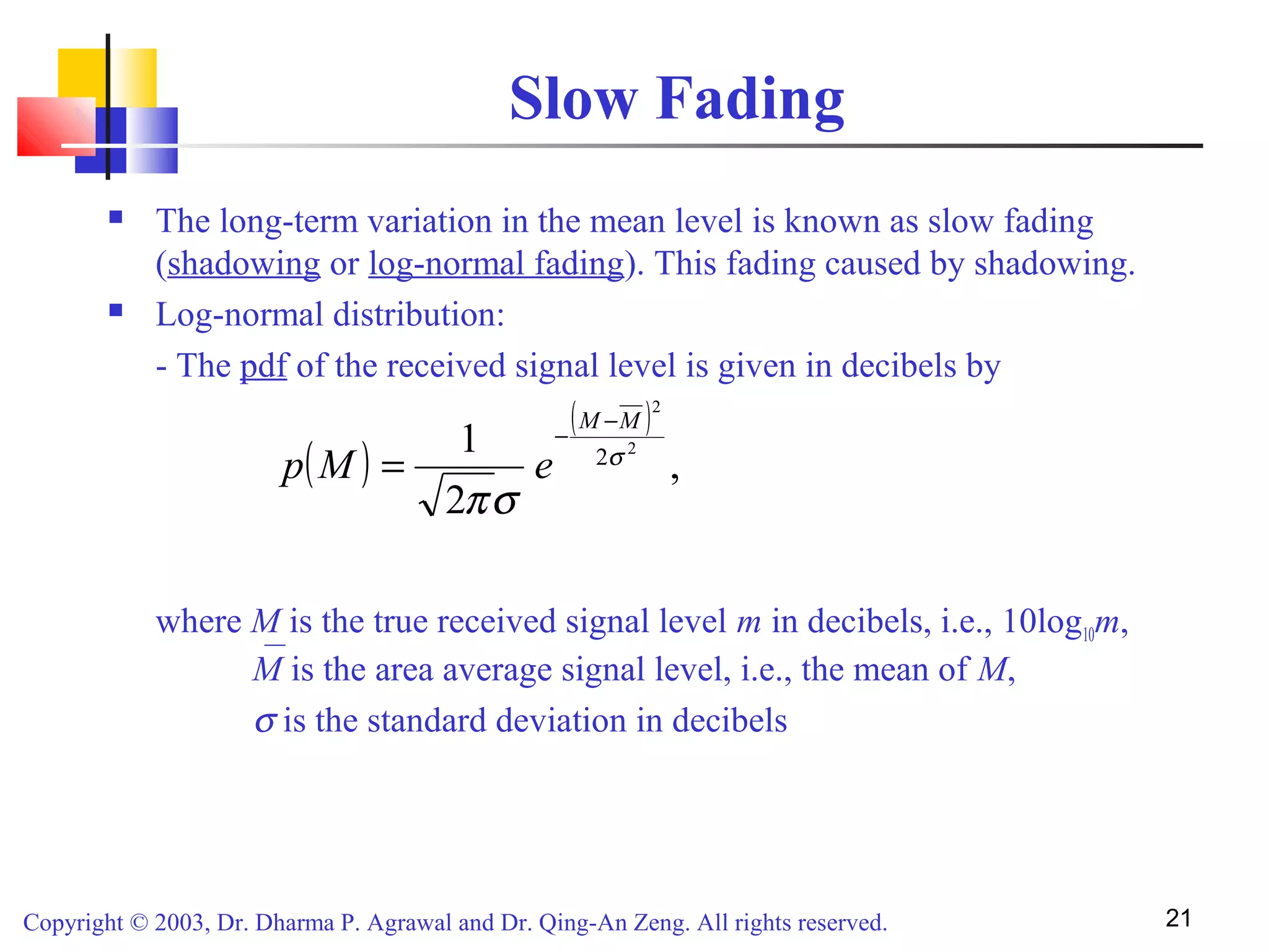 Copyright © 2003, Dr. Dharma P. Agrawal and Dr. Qing-An Zeng. All rights reserved. 21
Slow Fading
 The long-term variation in the mean level is known as slow fading
(shadowing or log-normal fading). This fading caused by shadowing.
 Log-normal distribution:
- The pdf of the received signal level is given in decibels by
where M is the true received signal level m in decibels, i.e., 10log10m,
M is the area average signal level, i.e., the mean of M,
σ is the standard deviation in decibels
( )
( )
,
2
1 2
2
2σ
σπ
MM
eMp
−
−
=
 
