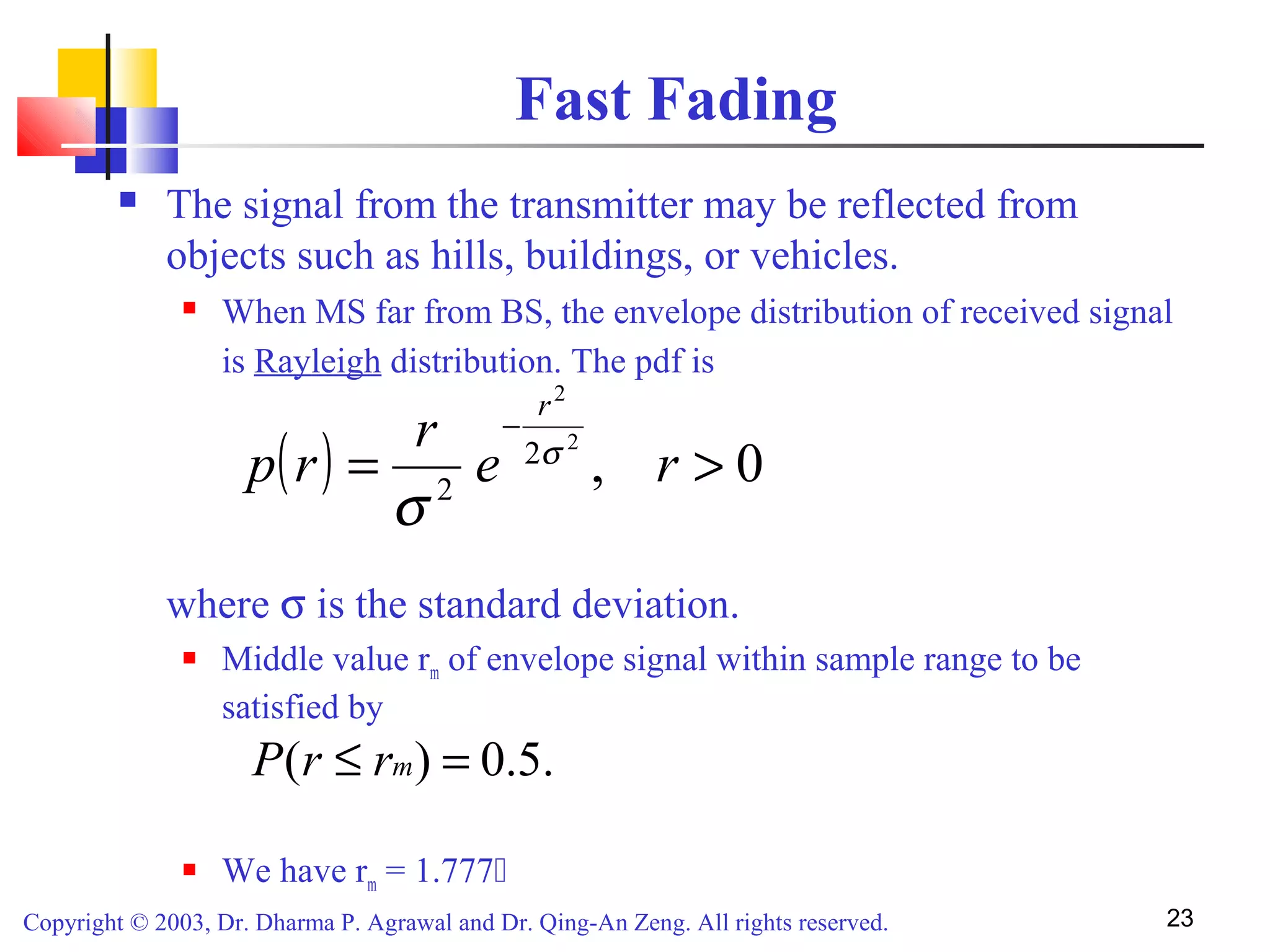 Copyright © 2003, Dr. Dharma P. Agrawal and Dr. Qing-An Zeng. All rights reserved. 23
Fast Fading
 The signal from the transmitter may be reflected from
objects such as hills, buildings, or vehicles.
 When MS far from BS, the envelope distribution of received signal
is Rayleigh distribution. The pdf is
where σ is the standard deviation.
 Middle value rm of envelope signal within sample range to be
satisfied by
 We have rm = 1.777
( ) 0,
2
2
2
2
>=
−
re
r
rp
r
σ
σ
.5.0)( =≤ mrrP
 
