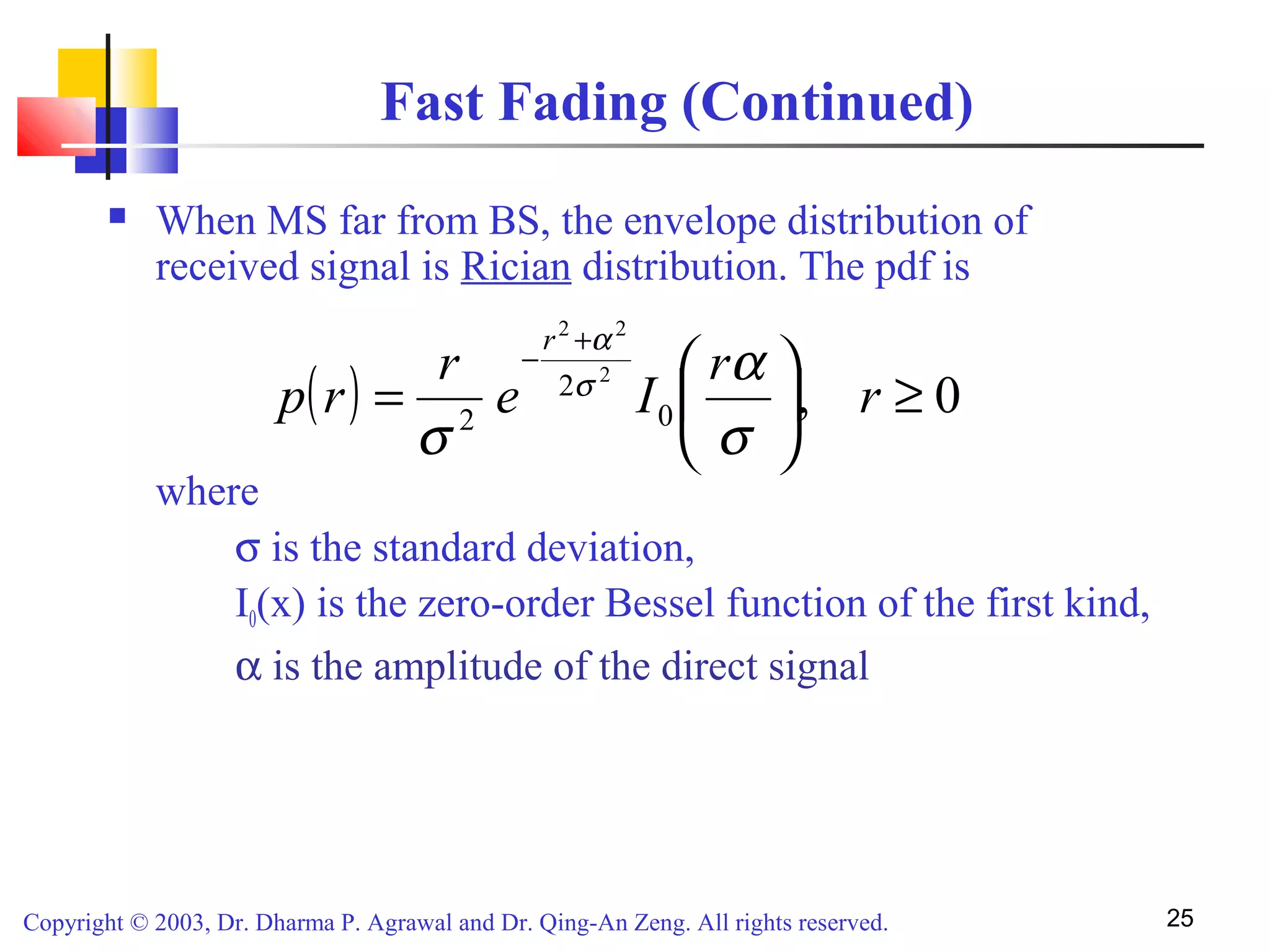 Copyright © 2003, Dr. Dharma P. Agrawal and Dr. Qing-An Zeng. All rights reserved. 25
Fast Fading (Continued)
 When MS far from BS, the envelope distribution of
received signal is Rician distribution. The pdf is
where
σ is the standard deviation,
I0(x) is the zero-order Bessel function of the first kind,
α is the amplitude of the direct signal
( ) 0,0
2
2
2
22
≥





=
+
−
r
r
Ie
r
rp
r
σ
α
σ
σ
α
 