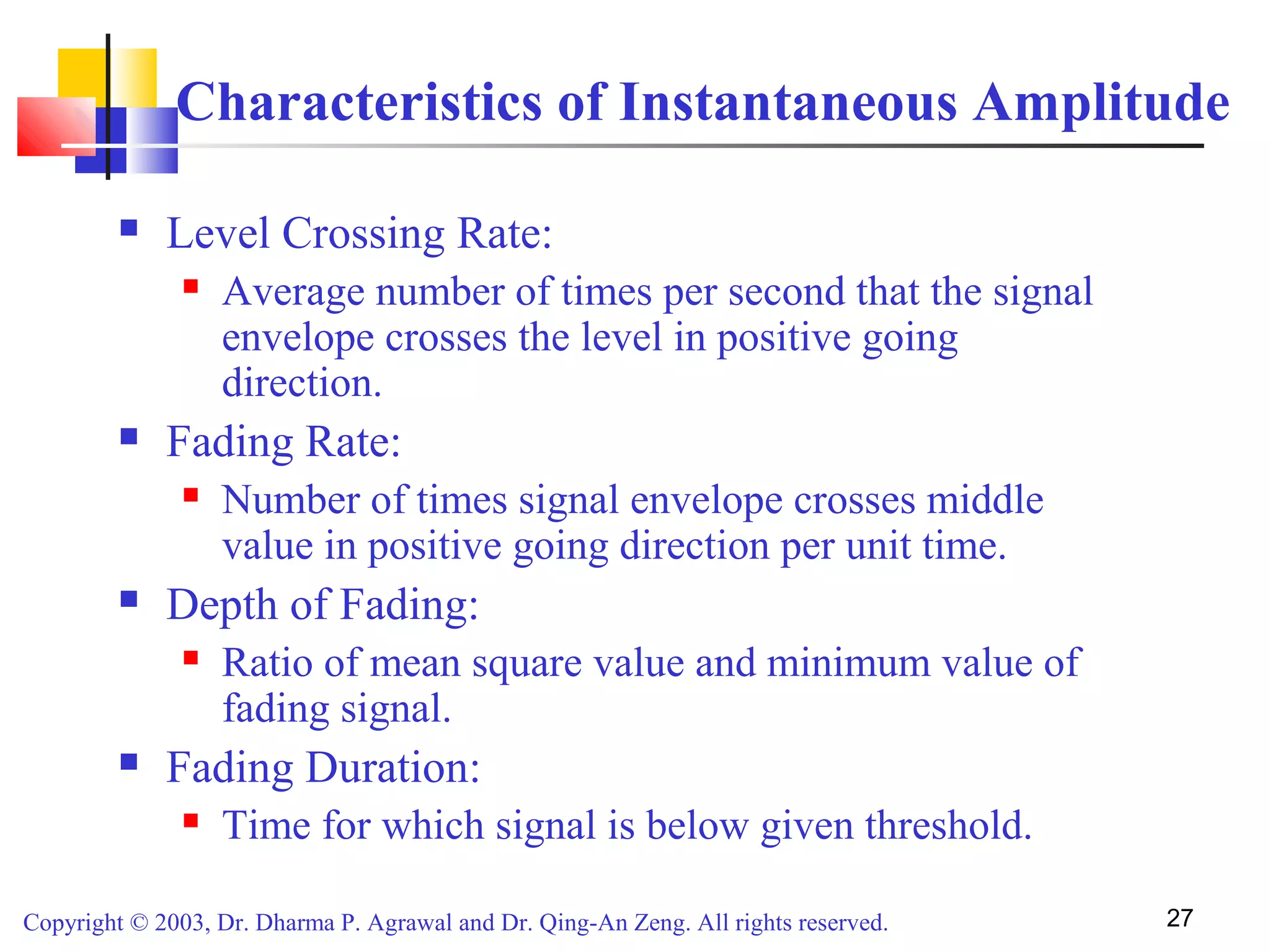 Copyright © 2003, Dr. Dharma P. Agrawal and Dr. Qing-An Zeng. All rights reserved. 27
Characteristics of Instantaneous Amplitude
 Level Crossing Rate:
 Average number of times per second that the signal
envelope crosses the level in positive going
direction.
 Fading Rate:
 Number of times signal envelope crosses middle
value in positive going direction per unit time.
 Depth of Fading:
 Ratio of mean square value and minimum value of
fading signal.
 Fading Duration:
 Time for which signal is below given threshold.
 