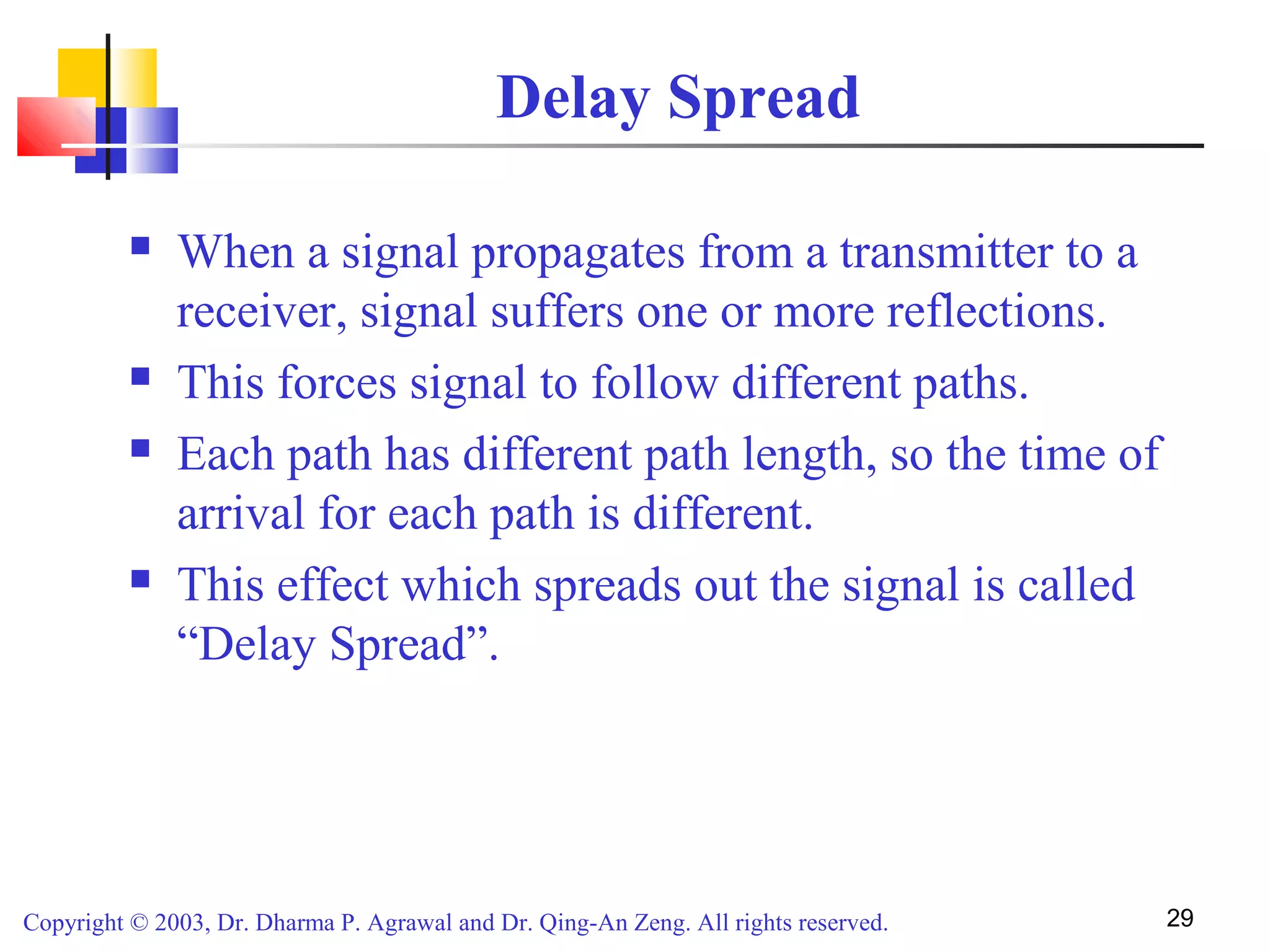 Copyright © 2003, Dr. Dharma P. Agrawal and Dr. Qing-An Zeng. All rights reserved. 29
Delay Spread
 When a signal propagates from a transmitter to a
receiver, signal suffers one or more reflections.
 This forces signal to follow different paths.
 Each path has different path length, so the time of
arrival for each path is different.
 This effect which spreads out the signal is called
“Delay Spread”.
 