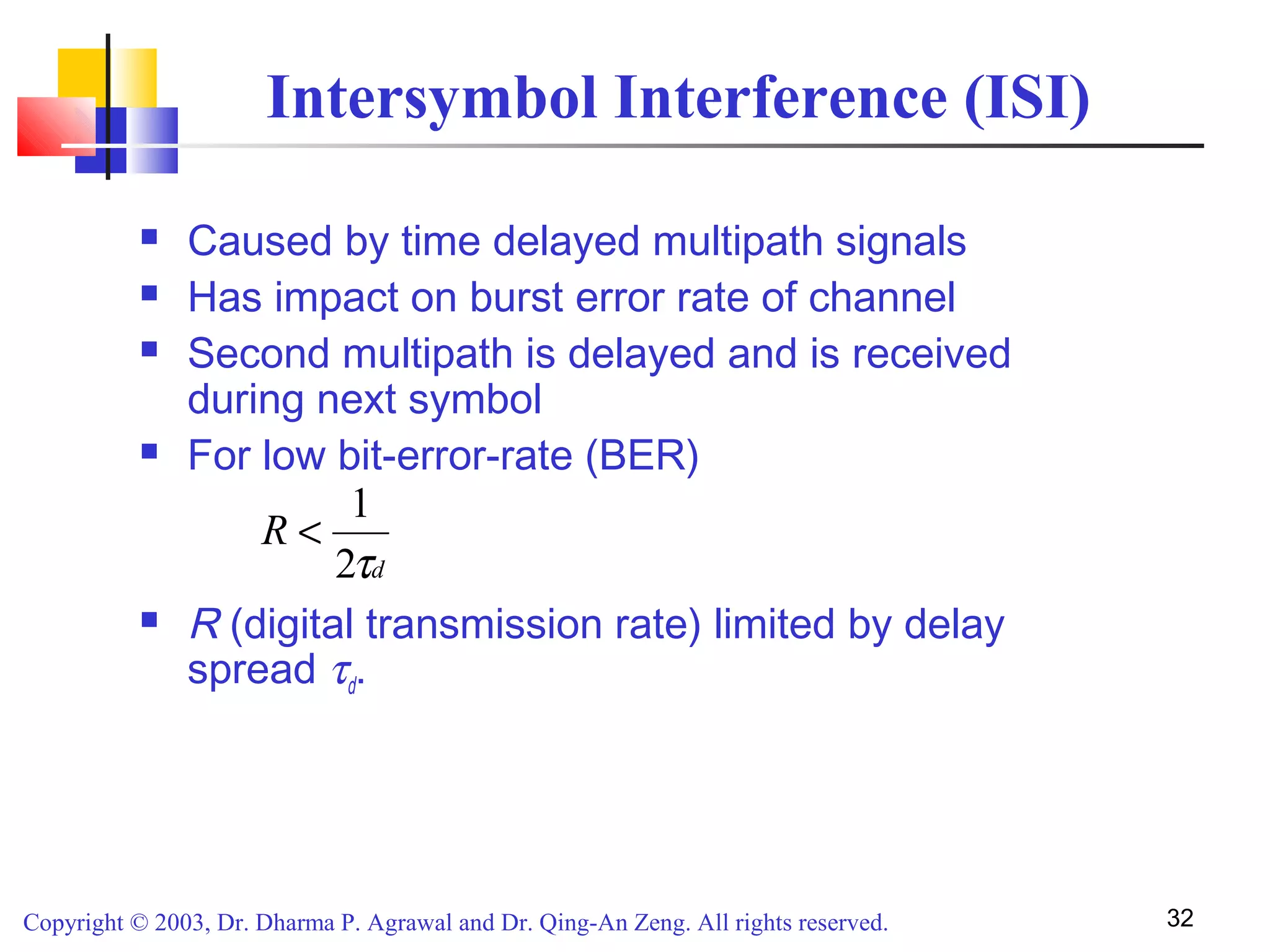 Copyright © 2003, Dr. Dharma P. Agrawal and Dr. Qing-An Zeng. All rights reserved. 32
Intersymbol Interference (ISI)
 Caused by time delayed multipath signals
 Has impact on burst error rate of channel
 Second multipath is delayed and is received
during next symbol
 For low bit-error-rate (BER)
 R (digital transmission rate) limited by delay
spread τd.
d
R
τ2
1
<
 