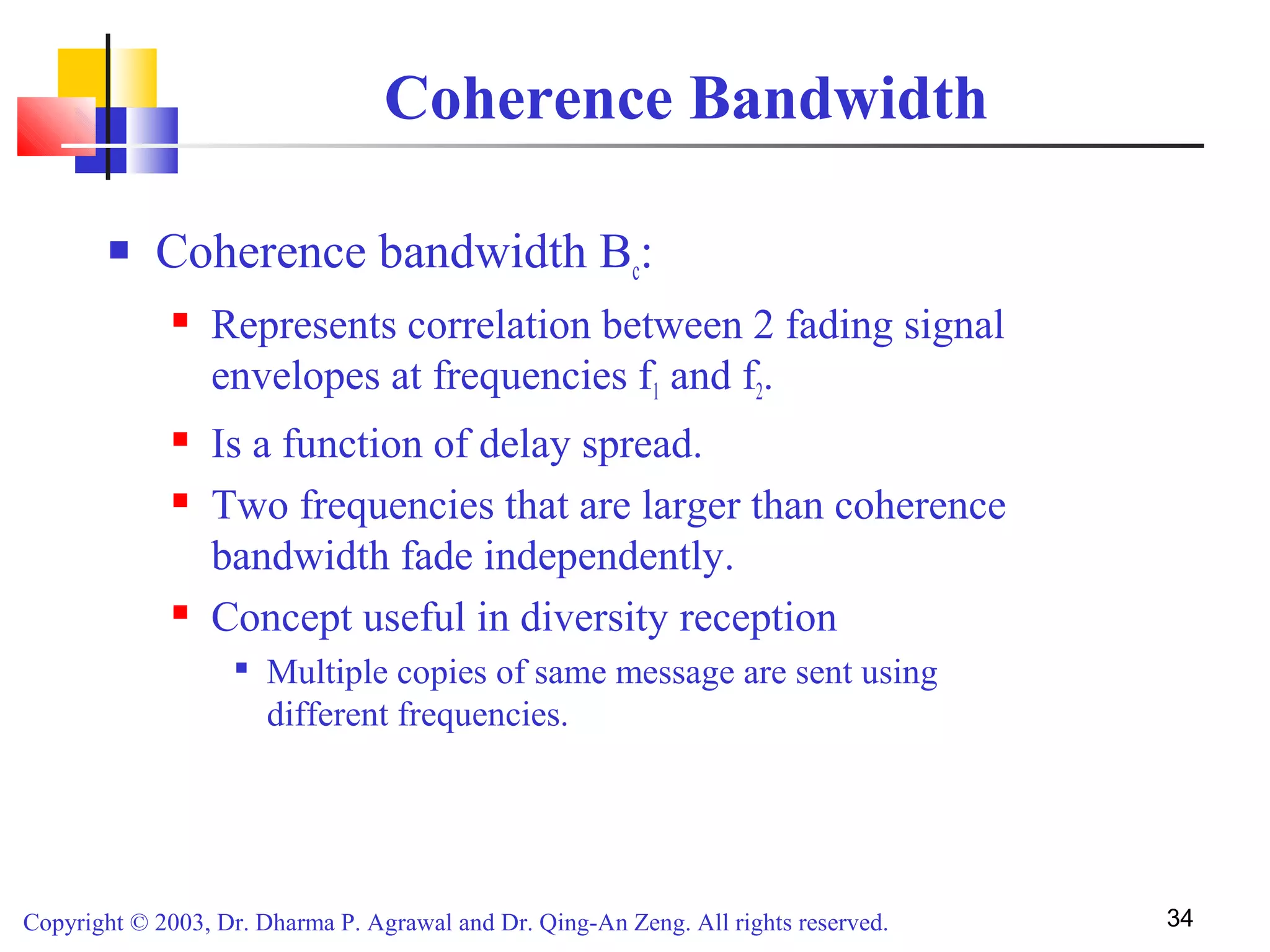 Copyright © 2003, Dr. Dharma P. Agrawal and Dr. Qing-An Zeng. All rights reserved. 34
Coherence Bandwidth
 Coherence bandwidth Bc:
 Represents correlation between 2 fading signal
envelopes at frequencies f1 and f2.
 Is a function of delay spread.
 Two frequencies that are larger than coherence
bandwidth fade independently.
 Concept useful in diversity reception

Multiple copies of same message are sent using
different frequencies.
 