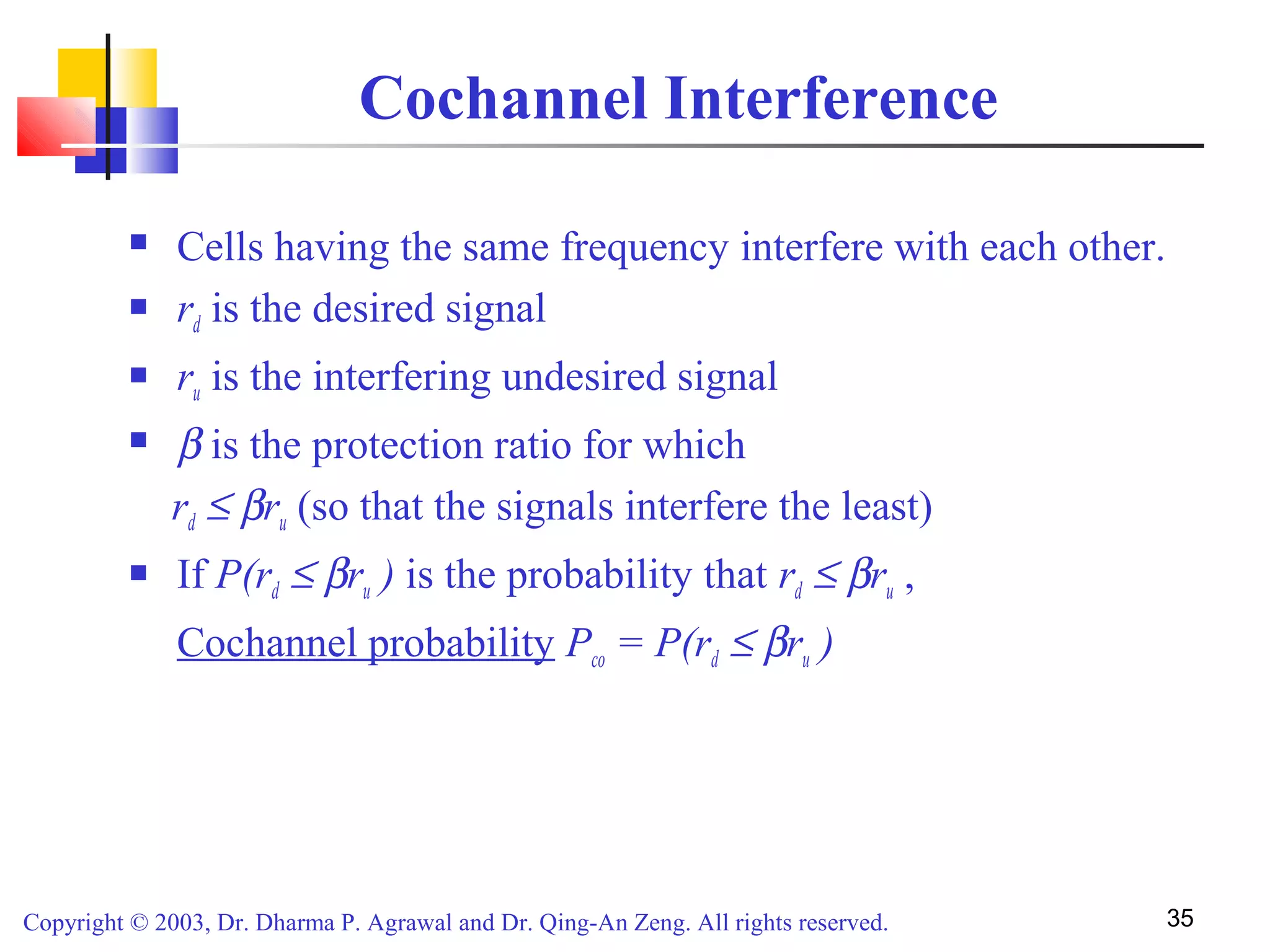 Copyright © 2003, Dr. Dharma P. Agrawal and Dr. Qing-An Zeng. All rights reserved. 35
Cochannel Interference
 Cells having the same frequency interfere with each other.
 rd is the desired signal
 ru is the interfering undesired signal
 β is the protection ratio for which
rd ≤ βru (so that the signals interfere the least)
 If P(rd ≤ βru ) is the probability that rd ≤ βru ,
Cochannel probability Pco = P(rd ≤ βru )
 