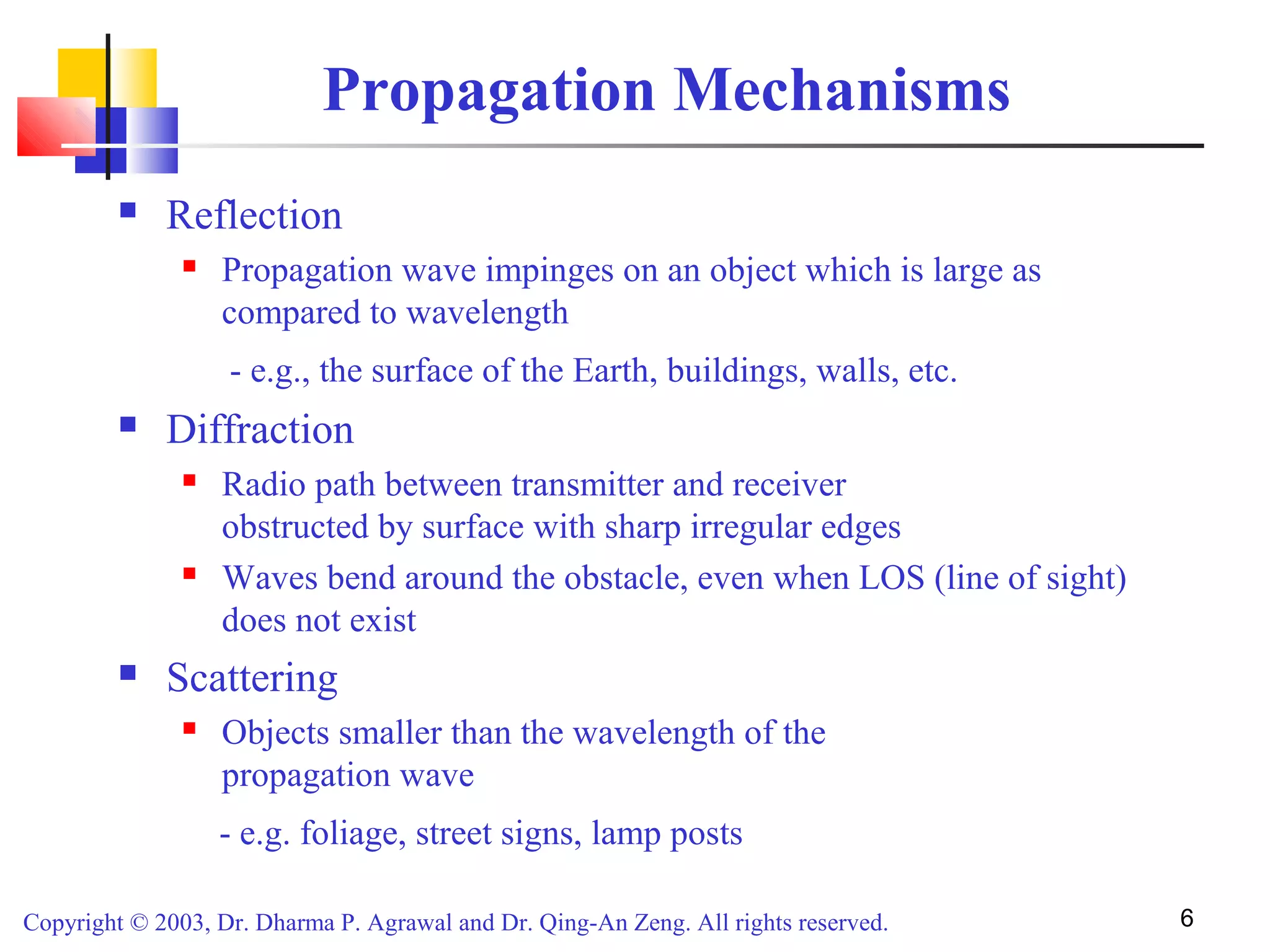 Copyright © 2003, Dr. Dharma P. Agrawal and Dr. Qing-An Zeng. All rights reserved. 6
Propagation Mechanisms
 Reflection
 Propagation wave impinges on an object which is large as
compared to wavelength
- e.g., the surface of the Earth, buildings, walls, etc.
 Diffraction
 Radio path between transmitter and receiver
obstructed by surface with sharp irregular edges
 Waves bend around the obstacle, even when LOS (line of sight)
does not exist
 Scattering
 Objects smaller than the wavelength of the
propagation wave
- e.g. foliage, street signs, lamp posts
 