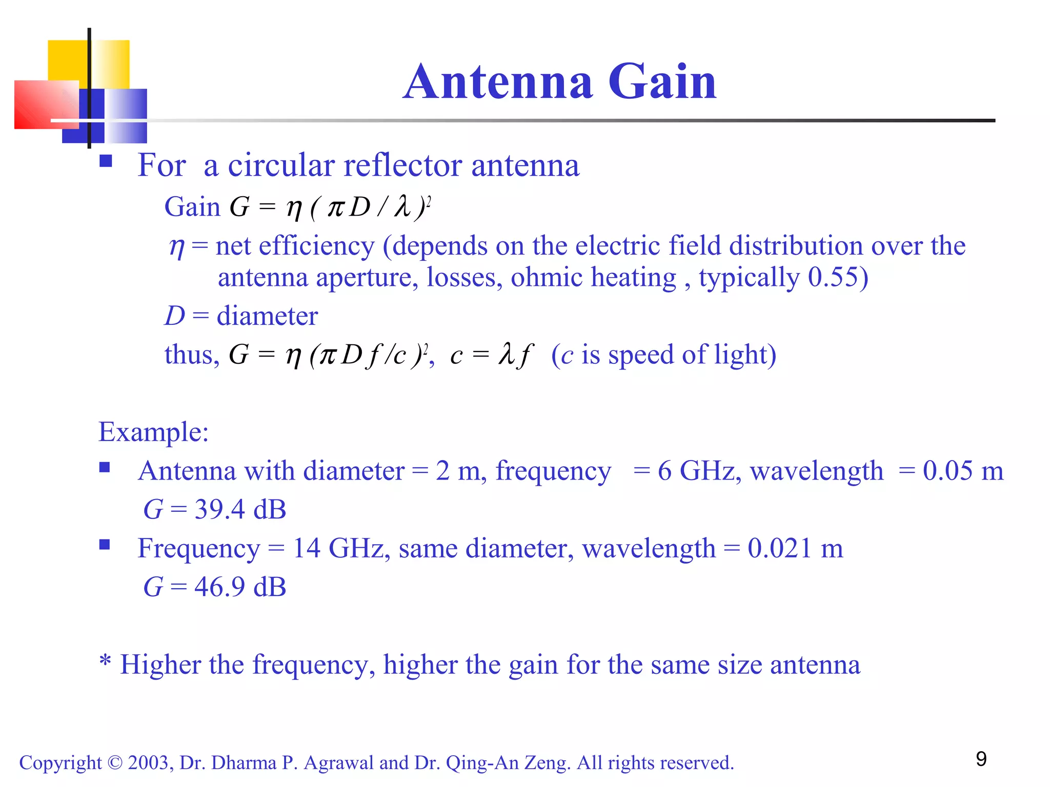 Copyright © 2003, Dr. Dharma P. Agrawal and Dr. Qing-An Zeng. All rights reserved. 9
Antenna Gain
 For a circular reflector antenna
Gain G = η ( π D / λ )2
η = net efficiency (depends on the electric field distribution over the
antenna aperture, losses, ohmic heating , typically 0.55)
D = diameter
thus, G = η (π D f /c )2
, c = λ f (c is speed of light)
Example:
 Antenna with diameter = 2 m, frequency = 6 GHz, wavelength = 0.05 m
G = 39.4 dB
 Frequency = 14 GHz, same diameter, wavelength = 0.021 m
G = 46.9 dB
* Higher the frequency, higher the gain for the same size antenna
 