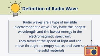 Radio waves are a type of invisible
electromagnetic wave. They have the longest
wavelength and the lowest energy in the
electromagnetic spectrum.
They travel at the speed of light and can
move through air, empty space, and even so
me solid materials
Definition of Radio Wave
 
