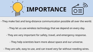 - They make fast and long‑distance communication possible all over the world.
- They let us use wireless technology that we depend on every day.
- They are very important for safety, travel, and emergency response.
- They help scientists learn more about space and our universe.
- They are safe, easy to use, and can travel very far without needing wires.
IMPORTANCE
 