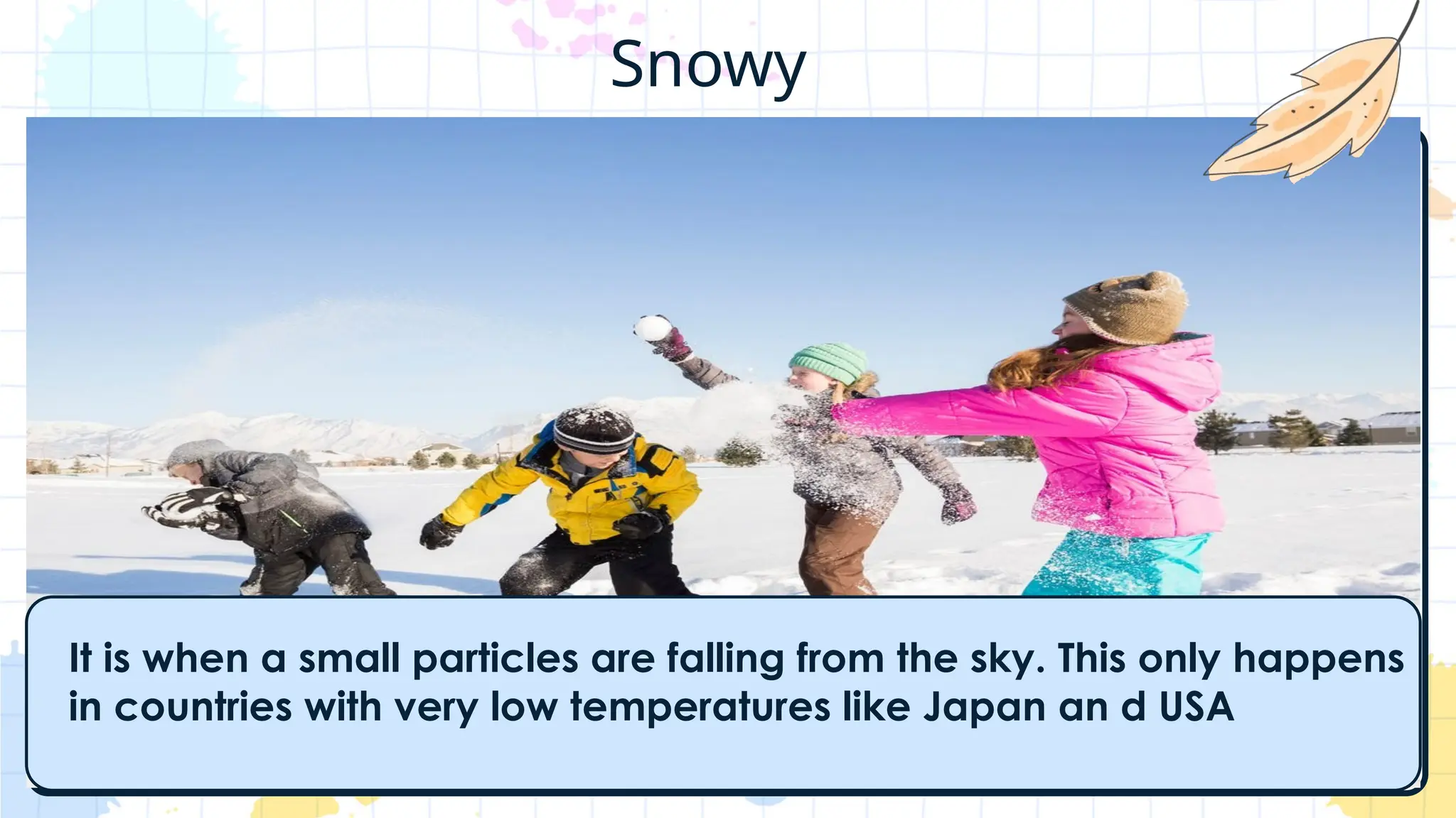 It is when a small particles are falling from the sky. This only happens
in countries with very low temperatures like Japan an d USA
Snowy
 