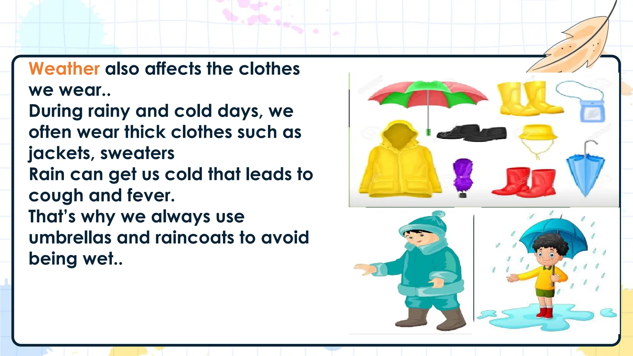 Weather also affects the clothes
we wear..
During rainy and cold days, we
often wear thick clothes such as
jackets, sweaters
Rain can get us cold that leads to
cough and fever.
That’s why we always use
umbrellas and raincoats to avoid
being wet..
 