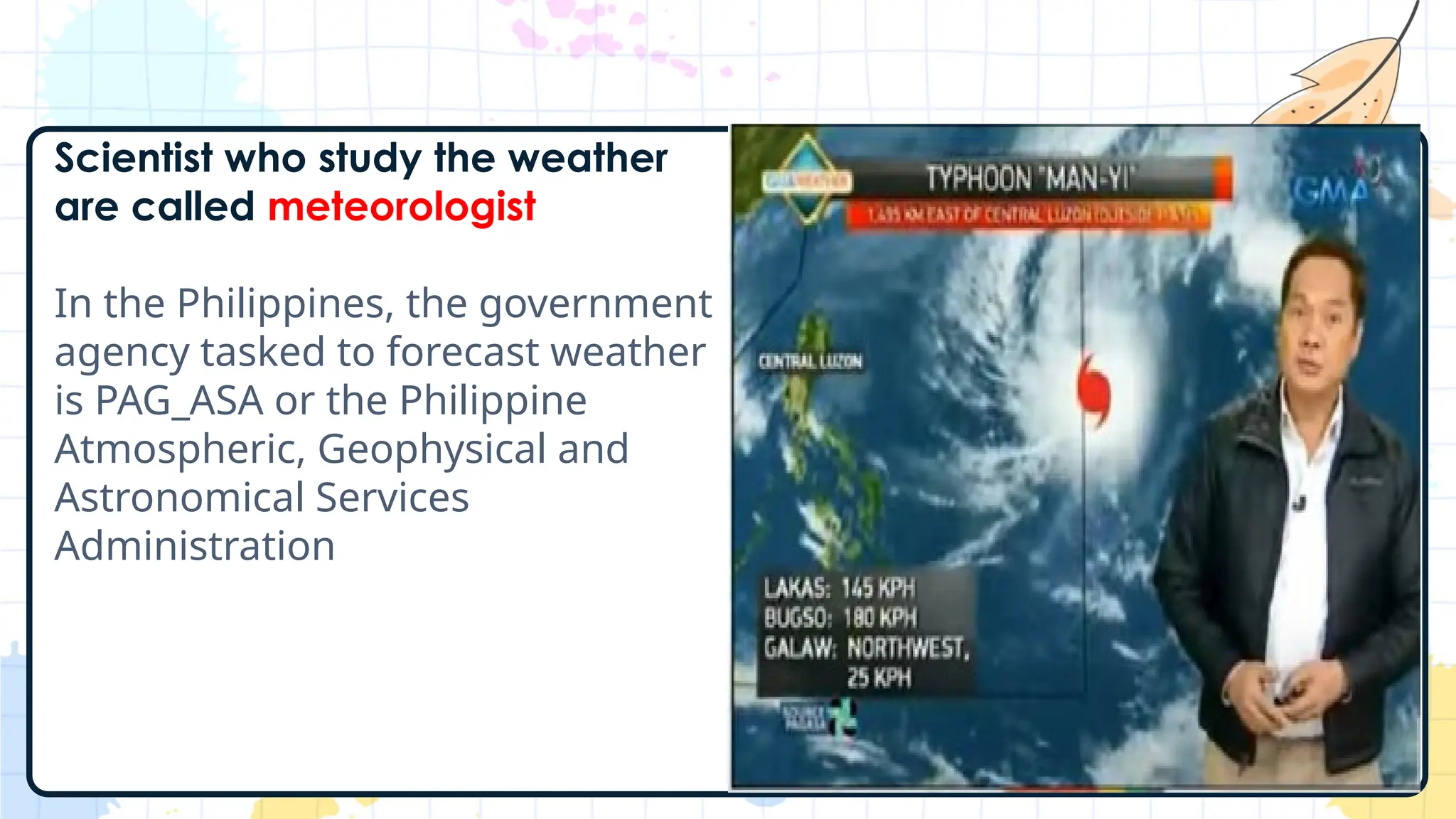 Scientist who study the weather
are called meteorologist
In the Philippines, the government
agency tasked to forecast weather
is PAG_ASA or the Philippine
Atmospheric, Geophysical and
Astronomical Services
Administration
 