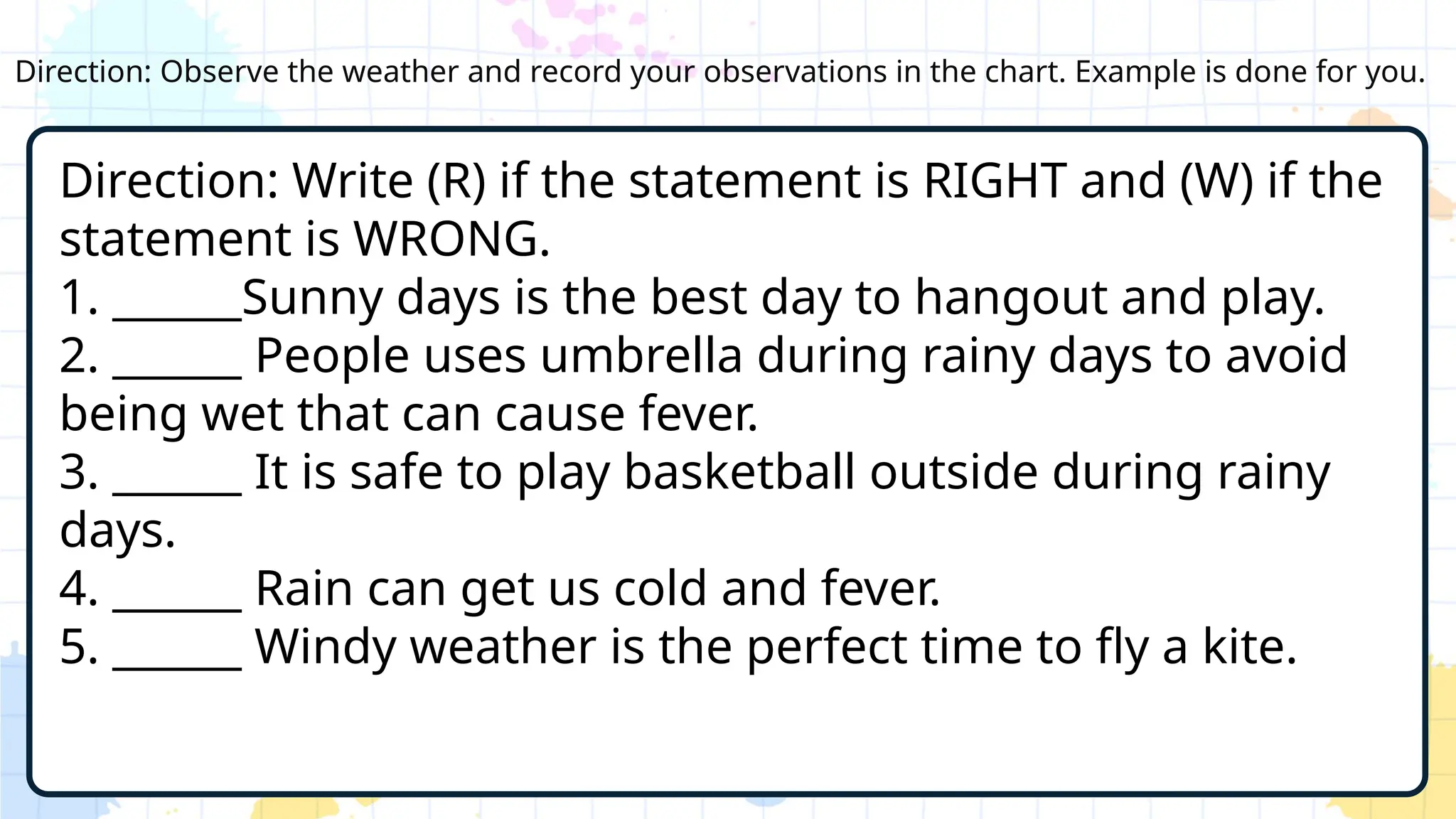 Direction: Observe the weather and record your observations in the chart. Example is done for you.
Direction: Write (R) if the statement is RIGHT and (W) if the
statement is WRONG.
1. ______Sunny days is the best day to hangout and play.
2. ______ People uses umbrella during rainy days to avoid
being wet that can cause fever.
3. ______ It is safe to play basketball outside during rainy
days.
4. ______ Rain can get us cold and fever.
5. ______ Windy weather is the perfect time to fly a kite.
 