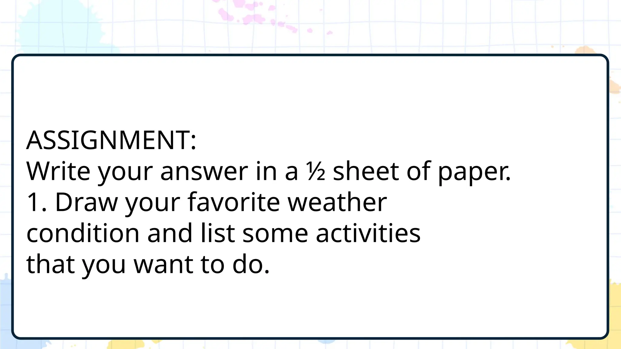 ASSIGNMENT:
Write your answer in a ½ sheet of paper.
1. Draw your favorite weather
condition and list some activities
that you want to do.
 