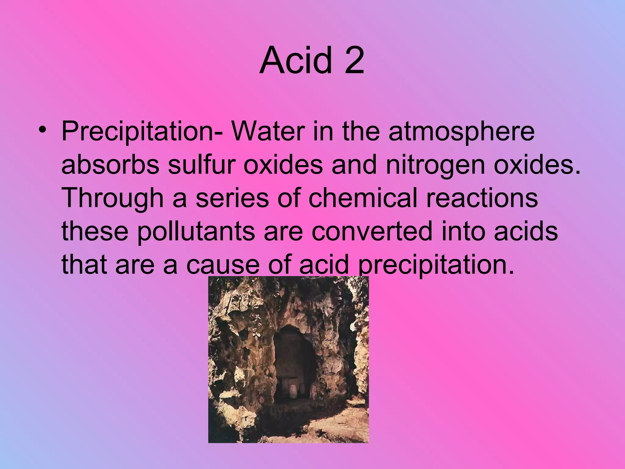 Acid 2
• Precipitation- Water in the atmosphere
absorbs sulfur oxides and nitrogen oxides.
Through a series of chemical reactions
these pollutants are converted into acids
that are a cause of acid precipitation.