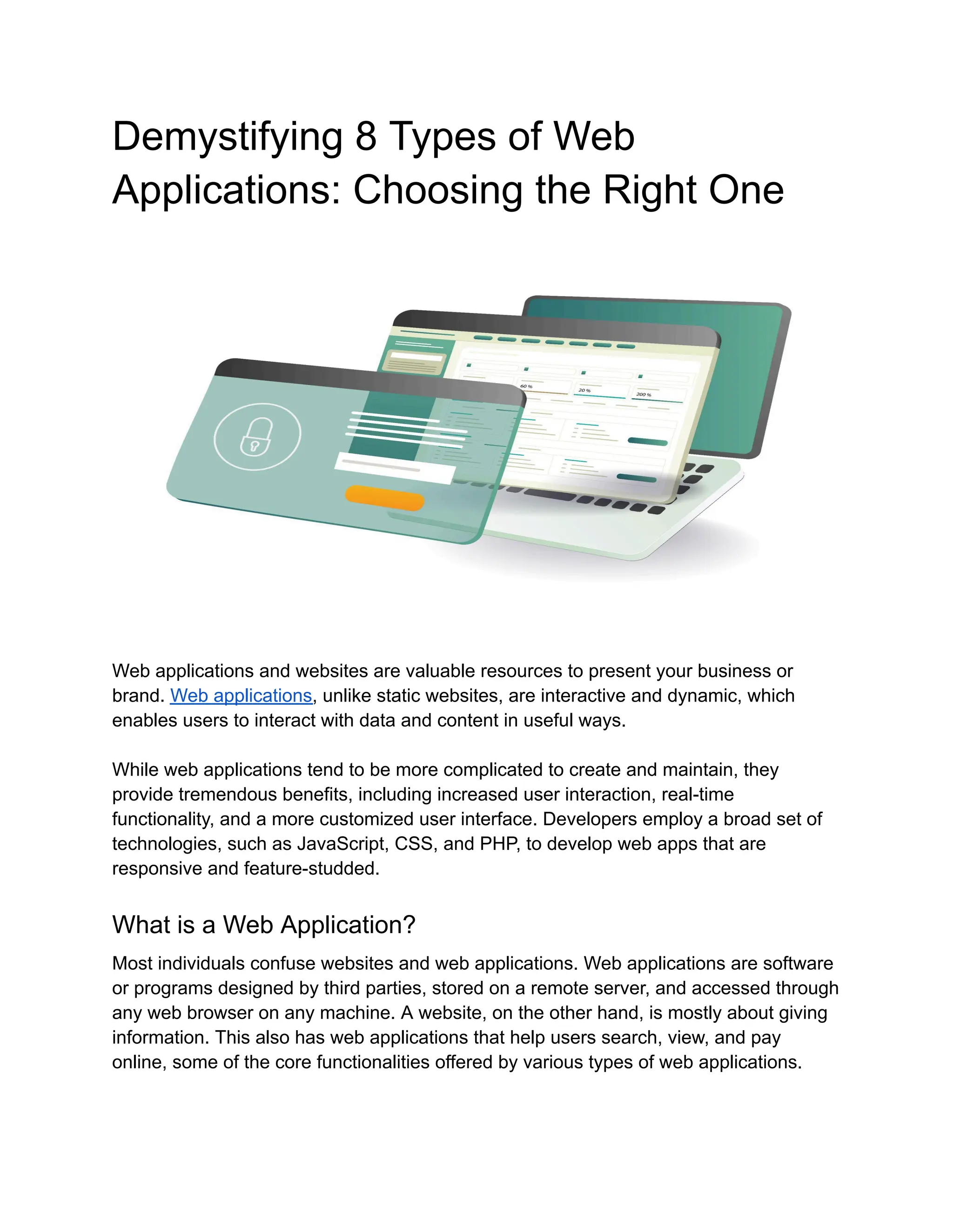 Demystifying 8 Types of Web
Applications: Choosing the Right One
Web applications and websites are valuable resources to present your business or
brand. Web applications, unlike static websites, are interactive and dynamic, which
enables users to interact with data and content in useful ways.
While web applications tend to be more complicated to create and maintain, they
provide tremendous benefits, including increased user interaction, real-time
functionality, and a more customized user interface. Developers employ a broad set of
technologies, such as JavaScript, CSS, and PHP, to develop web apps that are
responsive and feature-studded.
What is a Web Application?
Most individuals confuse websites and web applications. Web applications are software
or programs designed by third parties, stored on a remote server, and accessed through
any web browser on any machine. A website, on the other hand, is mostly about giving
information. This also has web applications that help users search, view, and pay
online, some of the core functionalities offered by various types of web applications.
 