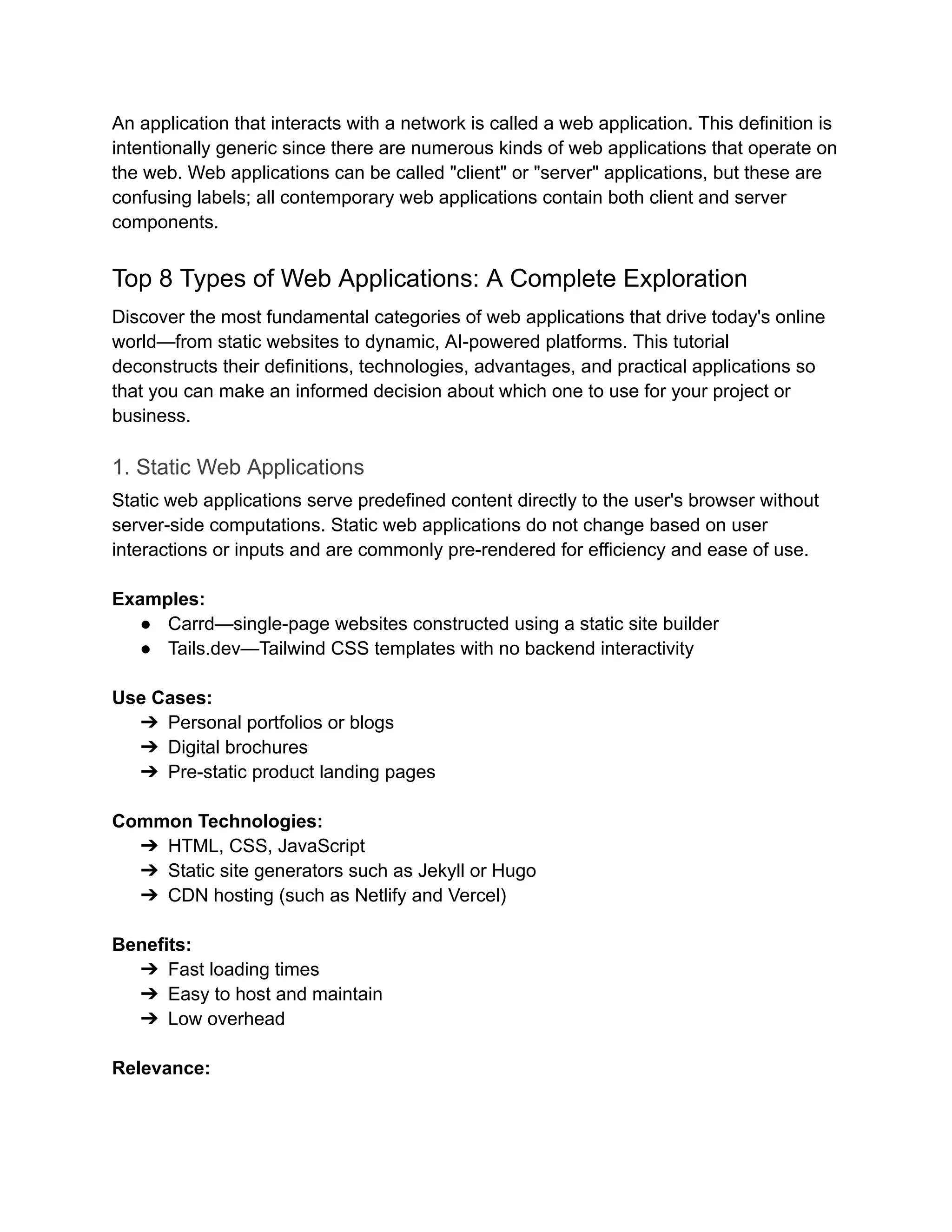 An application that interacts with a network is called a web application. This definition is
intentionally generic since there are numerous kinds of web applications that operate on
the web. Web applications can be called "client" or "server" applications, but these are
confusing labels; all contemporary web applications contain both client and server
components.
Top 8 Types of Web Applications: A Complete Exploration
Discover the most fundamental categories of web applications that drive today's online
world—from static websites to dynamic, AI-powered platforms. This tutorial
deconstructs their definitions, technologies, advantages, and practical applications so
that you can make an informed decision about which one to use for your project or
business.
1. Static Web Applications
Static web applications serve predefined content directly to the user's browser without
server-side computations. Static web applications do not change based on user
interactions or inputs and are commonly pre-rendered for efficiency and ease of use.
Examples:
●​ Carrd—single-page websites constructed using a static site builder
●​ Tails.dev—Tailwind CSS templates with no backend interactivity
Use Cases:
➔​ Personal portfolios or blogs
➔​ Digital brochures
➔​ Pre-static product landing pages
Common Technologies:
➔​ HTML, CSS, JavaScript
➔​ Static site generators such as Jekyll or Hugo
➔​ CDN hosting (such as Netlify and Vercel)
Benefits:
➔​ Fast loading times
➔​ Easy to host and maintain
➔​ Low overhead
Relevance:
 