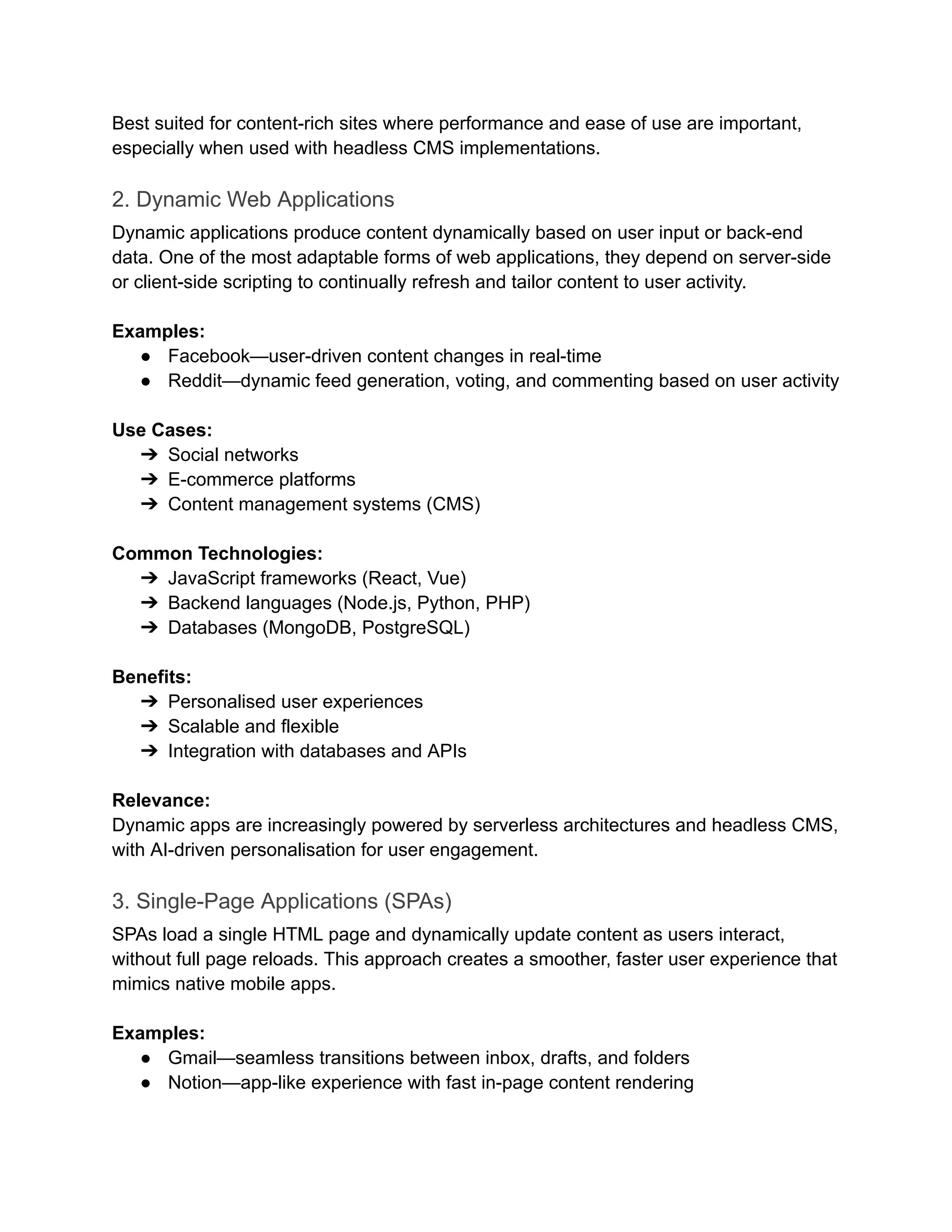 Best suited for content-rich sites where performance and ease of use are important,
especially when used with headless CMS implementations.
2. Dynamic Web Applications
Dynamic applications produce content dynamically based on user input or back-end
data. One of the most adaptable forms of web applications, they depend on server-side
or client-side scripting to continually refresh and tailor content to user activity.
‍
Examples:
●​ Facebook—user-driven content changes in real-time
●​ Reddit—dynamic feed generation, voting, and commenting based on user activity
‍
Use Cases:
➔​ Social networks
➔​ E-commerce platforms
➔​ Content management systems (CMS)
‍
Common Technologies:
➔​ JavaScript frameworks (React, Vue)
➔​ Backend languages (Node.js, Python, PHP)
➔​ Databases (MongoDB, PostgreSQL)
‍
Benefits:
➔​ Personalised user experiences
➔​ Scalable and flexible
➔​ Integration with databases and APIs
‍
Relevance:
Dynamic apps are increasingly powered by serverless architectures and headless CMS,
with AI-driven personalisation for user engagement.
3. Single-Page Applications (SPAs)
SPAs load a single HTML page and dynamically update content as users interact,
without full page reloads. This approach creates a smoother, faster user experience that
mimics native mobile apps.
‍
Examples:
●​ Gmail—seamless transitions between inbox, drafts, and folders
●​ Notion—app-like experience with fast in-page content rendering
‍
 