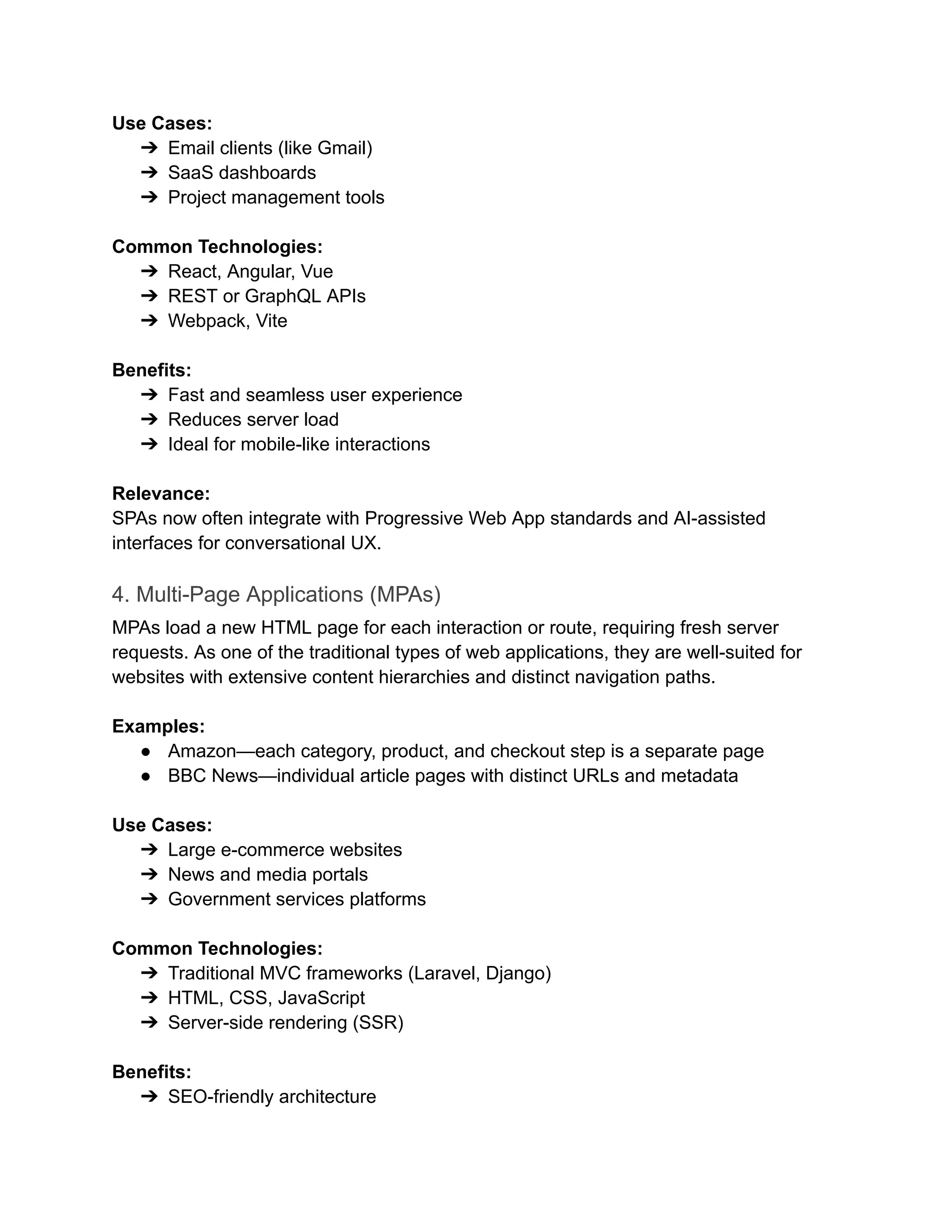 Use Cases:
➔​ Email clients (like Gmail)
➔​ SaaS dashboards
➔​ Project management tools
Common Technologies:
➔​ React, Angular, Vue
➔​ REST or GraphQL APIs
➔​ Webpack, Vite
‍
Benefits:
➔​ Fast and seamless user experience
➔​ Reduces server load
➔​ Ideal for mobile-like interactions
‍
Relevance:
SPAs now often integrate with Progressive Web App standards and AI-assisted
interfaces for conversational UX.
4. Multi-Page Applications (MPAs)
MPAs load a new HTML page for each interaction or route, requiring fresh server
requests. As one of the traditional types of web applications, they are well-suited for
websites with extensive content hierarchies and distinct navigation paths.
Examples:
●​ Amazon—each category, product, and checkout step is a separate page
●​ BBC News—individual article pages with distinct URLs and metadata
‍
Use Cases:
➔​ Large e-commerce websites
➔​ News and media portals
➔​ Government services platforms
‍
Common Technologies:
➔​ Traditional MVC frameworks (Laravel, Django)
➔​ HTML, CSS, JavaScript
➔​ Server-side rendering (SSR)
‍
Benefits:
➔​ SEO-friendly architecture
 