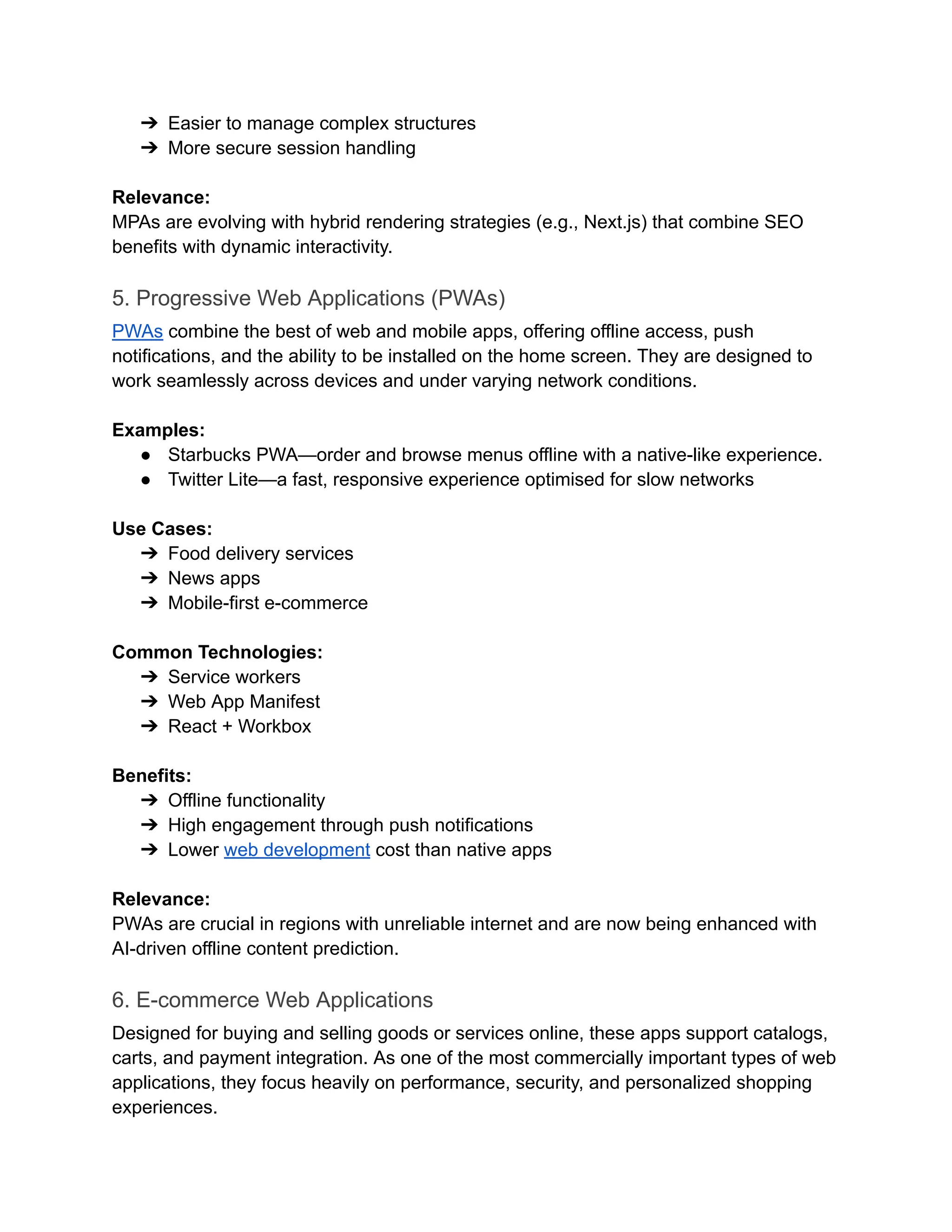 ➔​ Easier to manage complex structures
➔​ More secure session handling
‍
Relevance:
MPAs are evolving with hybrid rendering strategies (e.g., Next.js) that combine SEO
benefits with dynamic interactivity.
5. Progressive Web Applications (PWAs)
PWAs combine the best of web and mobile apps, offering offline access, push
notifications, and the ability to be installed on the home screen. They are designed to
work seamlessly across devices and under varying network conditions.
‍
Examples:
●​ Starbucks PWA—order and browse menus offline with a native-like experience.
●​ Twitter Lite—a fast, responsive experience optimised for slow networks
‍
Use Cases:
➔​ Food delivery services
➔​ News apps
➔​ Mobile-first e-commerce
‍
Common Technologies:
➔​ Service workers
➔​ Web App Manifest
➔​ React + Workbox
‍
Benefits:
➔​ Offline functionality
➔​ High engagement through push notifications
➔​ Lower web development cost than native apps
‍
Relevance:
PWAs are crucial in regions with unreliable internet and are now being enhanced with
AI-driven offline content prediction.
6. E-commerce Web Applications
Designed for buying and selling goods or services online, these apps support catalogs,
carts, and payment integration. As one of the most commercially important types of web
applications, they focus heavily on performance, security, and personalized shopping
experiences.
 