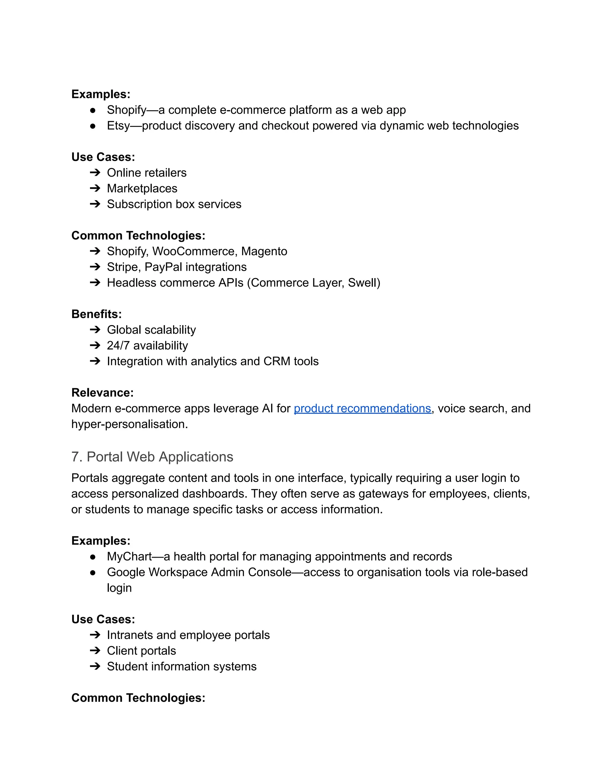 ‍
Examples:
●​ Shopify—a complete e-commerce platform as a web app
●​ Etsy—product discovery and checkout powered via dynamic web technologies
‍
Use Cases:
➔​ Online retailers
➔​ Marketplaces
➔​ Subscription box services
‍
Common Technologies:
➔​ Shopify, WooCommerce, Magento
➔​ Stripe, PayPal integrations
➔​ Headless commerce APIs (Commerce Layer, Swell)
‍
Benefits:
➔​ Global scalability
➔​ 24/7 availability
➔​ Integration with analytics and CRM tools
‍
Relevance:
Modern e-commerce apps leverage AI for product recommendations, voice search, and
hyper-personalisation.
7. Portal Web Applications
Portals aggregate content and tools in one interface, typically requiring a user login to
access personalized dashboards. They often serve as gateways for employees, clients,
or students to manage specific tasks or access information.
Examples:
●​ MyChart—a health portal for managing appointments and records
●​ Google Workspace Admin Console—access to organisation tools via role-based
login
‍
Use Cases:
➔​ Intranets and employee portals
➔​ Client portals
➔​ Student information systems
‍
Common Technologies:
 