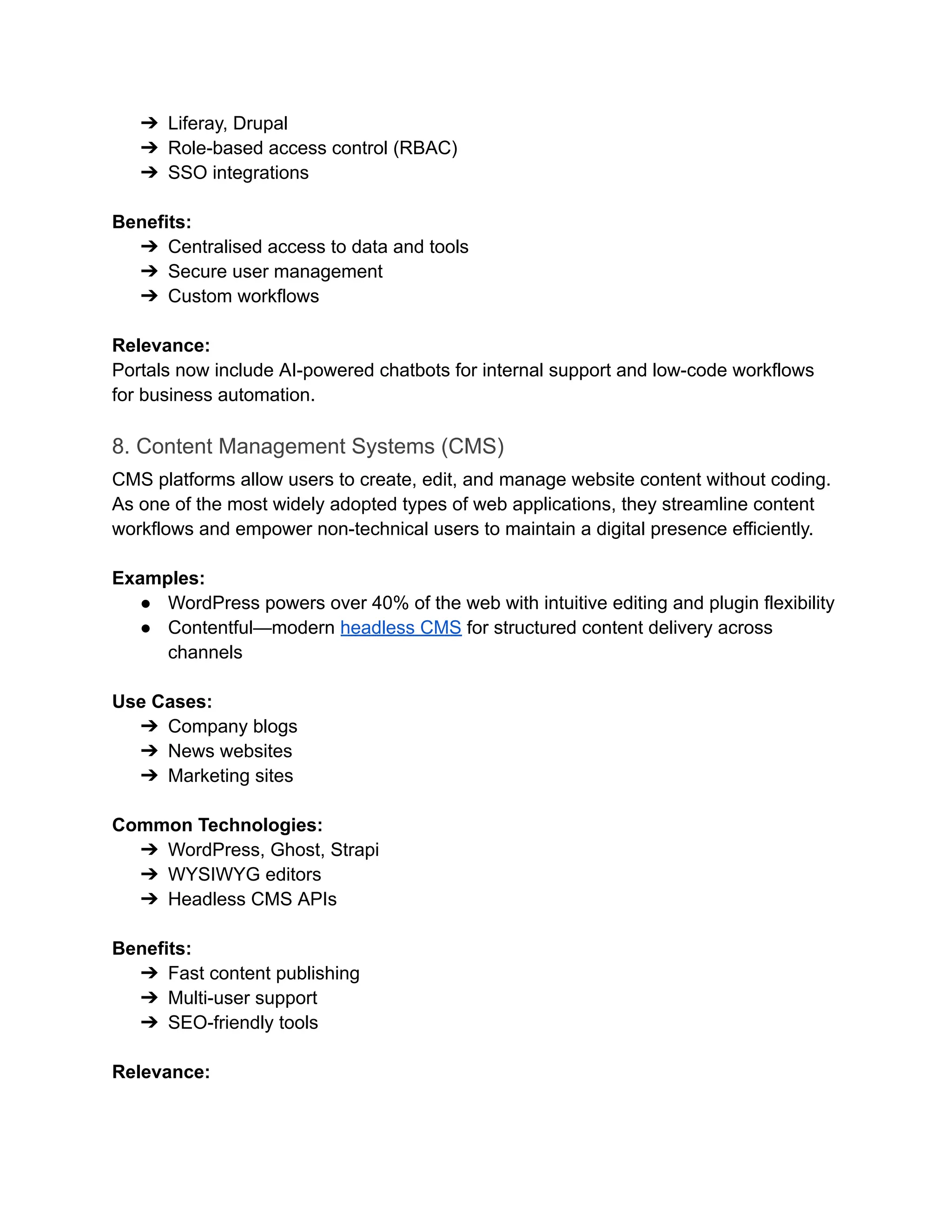 ➔​ Liferay, Drupal
➔​ Role-based access control (RBAC)
➔​ SSO integrations
‍
Benefits:
➔​ Centralised access to data and tools
➔​ Secure user management
➔​ Custom workflows
‍
Relevance:
Portals now include AI-powered chatbots for internal support and low-code workflows
for business automation.
8. Content Management Systems (CMS)
CMS platforms allow users to create, edit, and manage website content without coding.
As one of the most widely adopted types of web applications, they streamline content
workflows and empower non-technical users to maintain a digital presence efficiently.
Examples:
●​ WordPress powers over 40% of the web with intuitive editing and plugin flexibility
●​ Contentful—modern headless CMS for structured content delivery across
channels
‍
Use Cases:
➔​ Company blogs
➔​ News websites
➔​ Marketing sites
‍
Common Technologies:
➔​ WordPress, Ghost, Strapi
➔​ WYSIWYG editors
➔​ Headless CMS APIs
‍
Benefits:
➔​ Fast content publishing
➔​ Multi-user support
➔​ SEO-friendly tools
‍
Relevance:
 
