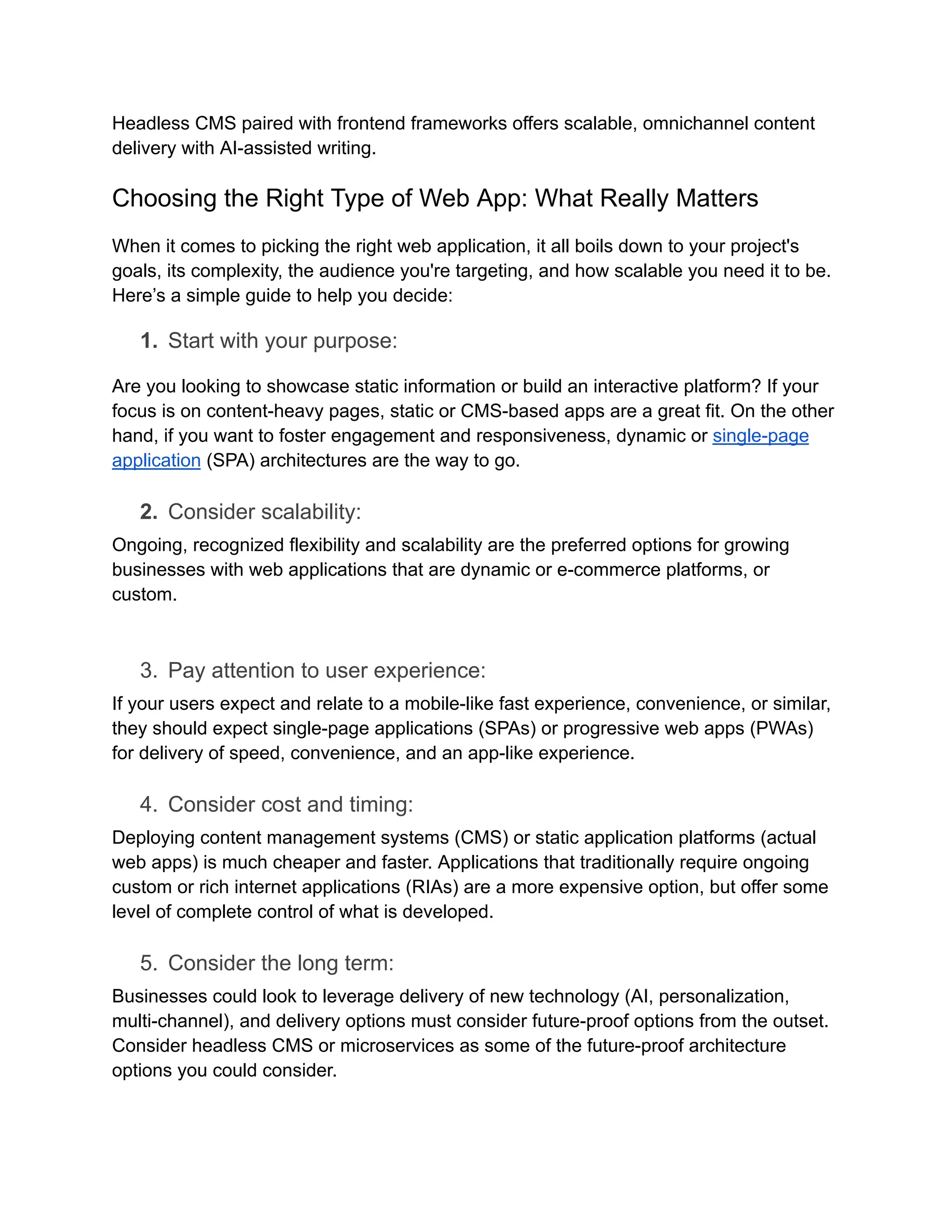 Headless CMS paired with frontend frameworks offers scalable, omnichannel content
delivery with AI-assisted writing.
Choosing the Right Type of Web App: What Really Matters
When it comes to picking the right web application, it all boils down to your project's
goals, its complexity, the audience you're targeting, and how scalable you need it to be.
Here’s a simple guide to help you decide:
1.​ Start with your purpose:
Are you looking to showcase static information or build an interactive platform? If your
focus is on content-heavy pages, static or CMS-based apps are a great fit. On the other
hand, if you want to foster engagement and responsiveness, dynamic or single-page
application (SPA) architectures are the way to go.
2.​ Consider scalability:
Ongoing, recognized flexibility and scalability are the preferred options for growing
businesses with web applications that are dynamic or e-commerce platforms, or
custom.
3.​ Pay attention to user experience:
If your users expect and relate to a mobile-like fast experience, convenience, or similar,
they should expect single-page applications (SPAs) or progressive web apps (PWAs)
for delivery of speed, convenience, and an app-like experience.
4.​ Consider cost and timing:
Deploying content management systems (CMS) or static application platforms (actual
web apps) is much cheaper and faster. Applications that traditionally require ongoing
custom or rich internet applications (RIAs) are a more expensive option, but offer some
level of complete control of what is developed.
5.​ Consider the long term:
Businesses could look to leverage delivery of new technology (AI, personalization,
multi-channel), and delivery options must consider future-proof options from the outset.
Consider headless CMS or microservices as some of the future-proof architecture
options you could consider.
 