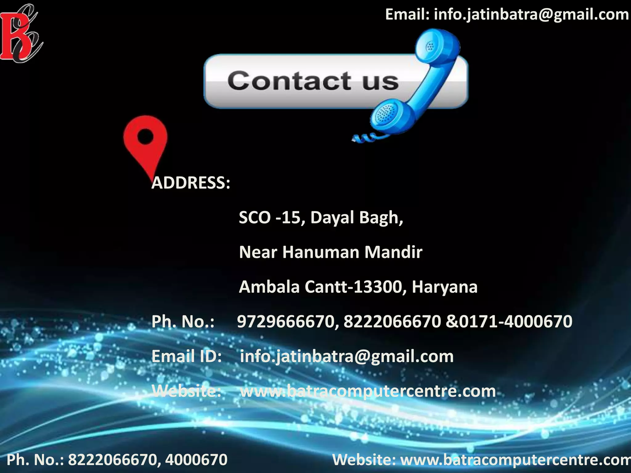 Ph. No.: 8222066670, 4000670
Email: info.jatinbatra@gmail.com
Website: www.batracomputercentre.com
ADDRESS:
SCO -15, Dayal Bagh,
Near Hanuman Mandir
Ambala Cantt-13300, Haryana
Ph. No.: 9729666670, 8222066670 &0171-4000670
Email ID: info.jatinbatra@gmail.com
Website: www.batracomputercentre.com
 